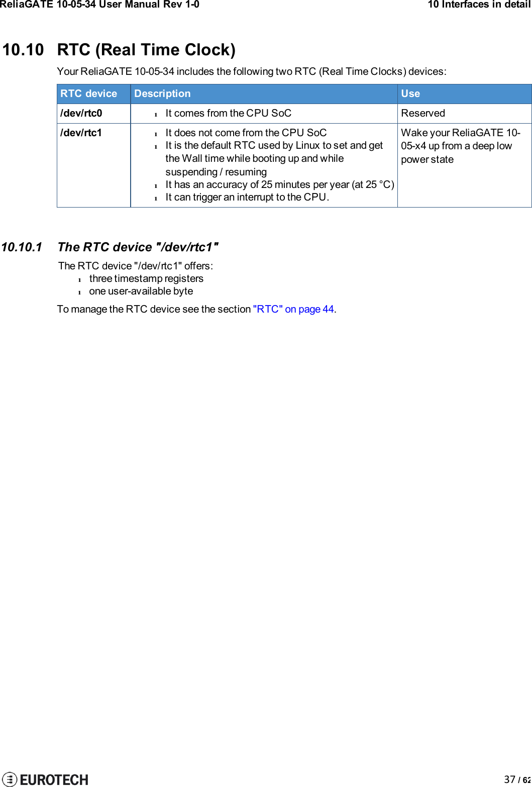 ReliaGATE 10-05-34 User Manual Rev 1-010 Interfaces in detail37 / 6210.10 RTC (Real Time Clock)Your ReliaGATE 10-05-34 includes the following two RTC (Real Time Clocks) devices:RTC deviceDescriptionUse/dev/rtc0lIt comes from the CPU SoCReserved/dev/rtc1lIt does not come from the CPU SoClIt is the default RTC used by Linux to set and getthe Wall time while booting up and whilesuspending / resuminglIt has an accuracy of 25 minutes per year (at 25 °C)lIt can trigger an interrupt to the CPU.Wake your ReliaGATE 10-05-x4 up from a deep lowpower state10.10.1 The RTC device &quot;/dev/rtc1&quot;The RTC device &quot;/dev/rtc1&quot; offers:lthree timestamp registerslone user-available byteTo manage the RTC device see the section &quot;RTC&quot; on page 44.