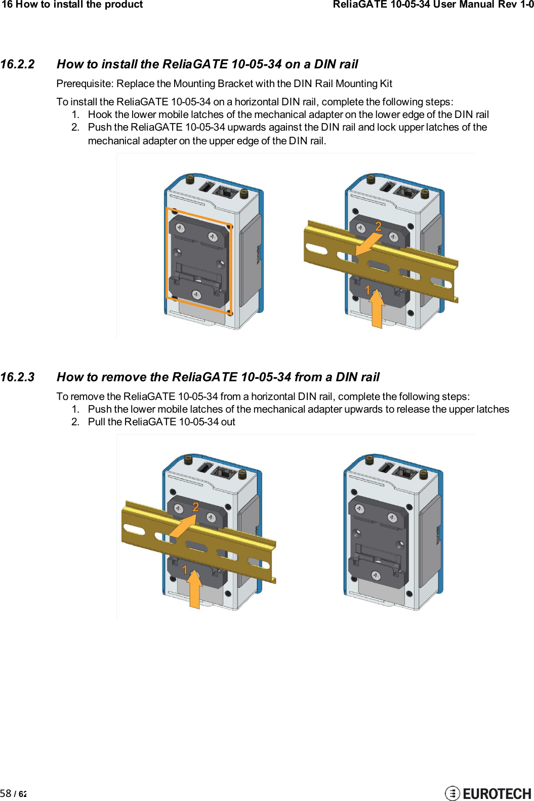 16 How to install the product58 / 62ReliaGATE 10-05-34 User Manual Rev 1-016.2.2 How to install the ReliaGATE 10-05-34 on a DIN railPrerequisite: Replace the Mounting Bracket with the DIN Rail Mounting KitTo install the ReliaGATE 10-05-34 on a horizontal DIN rail, complete the following steps:1. Hook the lower mobile latches of the mechanical adapter on the lower edge of the DIN rail2. Push the ReliaGATE 10-05-34 upwards against the DIN rail and lock upper latches of themechanical adapter on the upper edge of the DIN rail.16.2.3 How to remove the ReliaGATE 10-05-34 from a DIN railTo remove the ReliaGATE 10-05-34 from a horizontal DIN rail, complete the following steps:1. Push the lower mobile latches of the mechanical adapter upwards to release the upper latches2. Pull the ReliaGATE 10-05-34 out