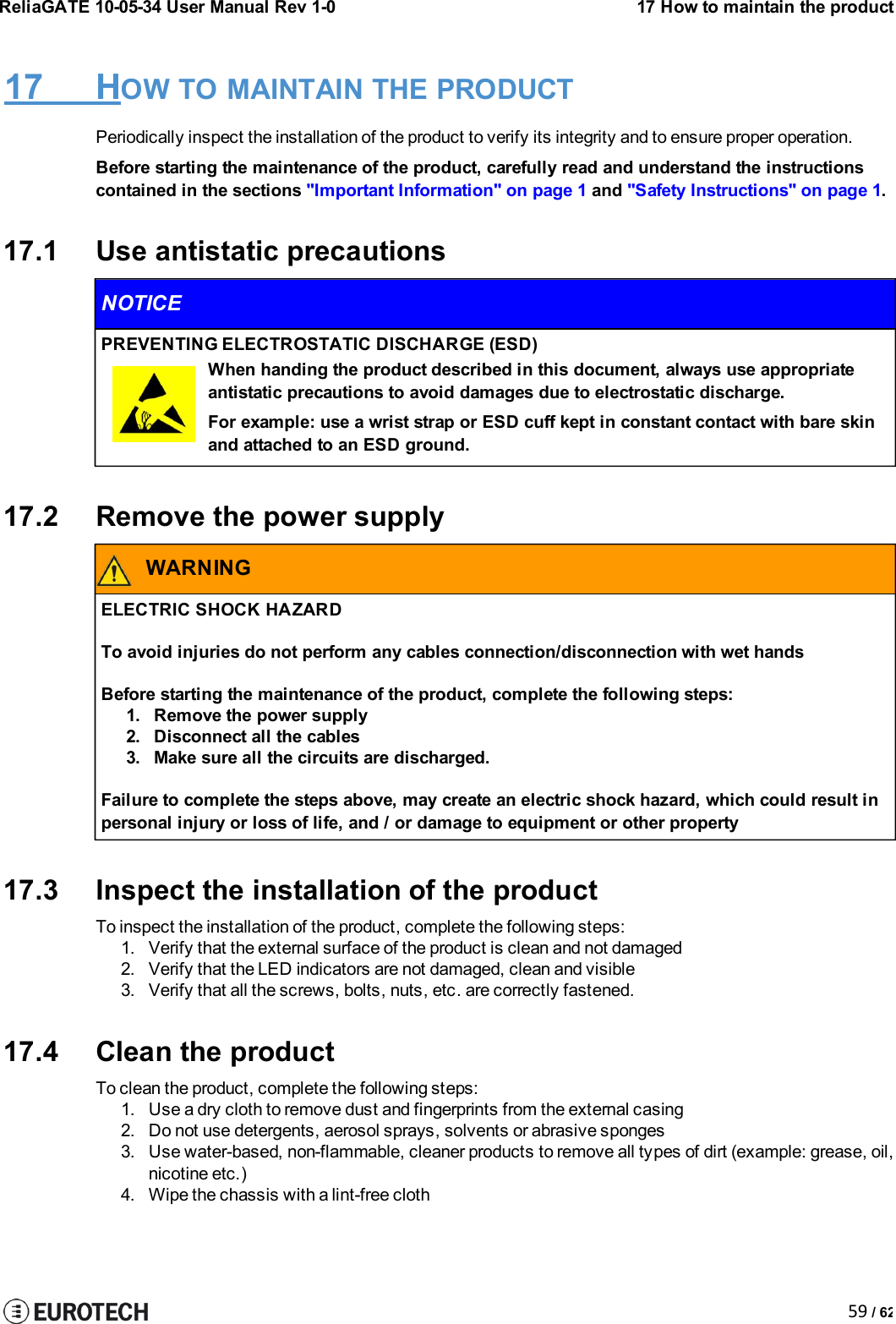 59 / 62ReliaGATE 10-05-34 User Manual Rev 1-017 How to maintain the product17 HOW TO MAINTAIN THE PRODUCTPeriodically inspect the installation of the product to verify its integrity and to ensure proper operation.Before starting the maintenance of the product, carefully read and understand the instructionscontained in the sections &quot;Important Information&quot; on page 1 and &quot;Safety Instructions&quot; on page 1.17.1 Use antistatic precautionsNOTICEPREVENTING ELECTROSTATIC DISCHARGE (ESD)When handing the product described in this document, always use appropriateantistatic precautions to avoid damages due to electrostatic discharge.For example: use a wrist strap or ESD cuff kept in constant contact with bare skinand attached to an ESD ground.17.2 Remove the power supplyWARNINGELECTRIC SHOCK HAZARDTo avoid injuries do not perform any cables connection/disconnection with wet handsBefore starting the maintenance of the product, complete the following steps:1. Remove the power supply2. Disconnect all the cables3. Make sure all the circuits are discharged.Failure to complete the steps above, may create an electric shock hazard, which could result inpersonal injury or loss of life, and / or damage to equipment or other property17.3 Inspect the installation of the productTo inspect the installation of the product, complete the following steps:1. Verify that the external surface of the product is clean and not damaged2. Verify that the LED indicators are not damaged, clean and visible3. Verify that all the screws, bolts, nuts, etc. are correctly fastened.17.4 Clean the productTo clean the product, complete the following steps:1. Use a dry cloth to remove dust and fingerprints from the external casing2. Do not use detergents, aerosol sprays, solvents or abrasive sponges3. Use water-based, non-flammable, cleaner products to remove all types of dirt (example: grease, oil,nicotine etc.)4. Wipe the chassis with a lint-free cloth