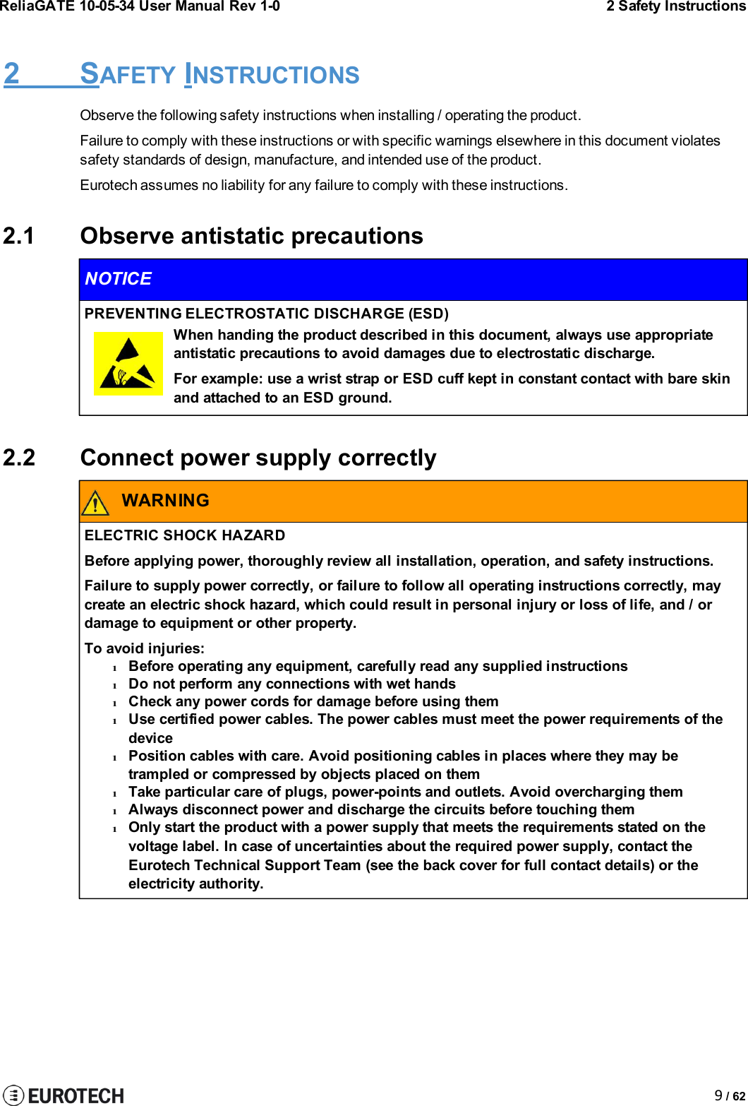 ReliaGATE 10-05-34 User Manual Rev 1-02 Safety Instructions9/ 622 SAFETY INSTRUCTIONSObserve the following safety instructions when installing / operating the product.Failure to comply with these instructions or with specific warnings elsewhere in this document violatessafety standards of design, manufacture, and intended use of the product.Eurotech assumes no liability for any failure to comply with these instructions.2.1 Observe antistatic precautionsNOTICEPREVENTING ELECTROSTATIC DISCHARGE (ESD)When handing the product described in this document, always use appropriateantistatic precautions to avoid damages due to electrostatic discharge.For example: use a wrist strap or ESD cuff kept in constant contact with bare skinand attached to an ESD ground.2.2 Connect power supply correctlyWARNINGELECTRIC SHOCK HAZARDBefore applying power, thoroughly review all installation, operation, and safety instructions.Failure to supply power correctly, or failure to follow all operating instructions correctly, maycreate an electric shock hazard, which could result in personal injury or loss of life, and / ordamage to equipment or other property.To avoid injuries:lBefore operating any equipment, carefully read any supplied instructionslDo not perform any connections with wet handslCheck any power cords for damage before using themlUse certified power cables. The power cables must meet the power requirements of thedevicelPosition cables with care. Avoid positioning cables in places where they may betrampled or compressed by objects placed on themlTake particular care of plugs, power-points and outlets. Avoid overcharging themlAlways disconnect power and discharge the circuits before touching themlOnly start the product with a power supply that meets the requirements stated on thevoltage label. In case of uncertainties about the required power supply, contact theEurotech Technical Support Team (see the back cover for full contact details) or theelectricity authority.