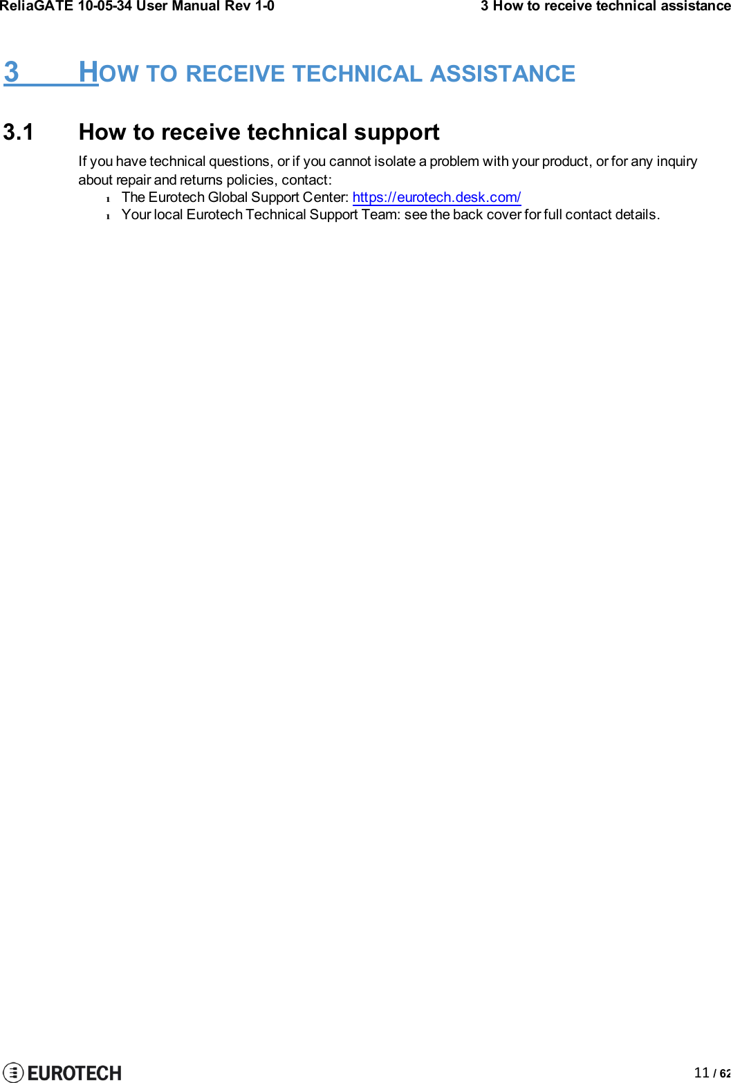 ReliaGATE 10-05-34 User Manual Rev 1-03 How to receive technical assistance11 / 623 HOW TO RECEIVE TECHNICAL ASSISTANCE3.1 How to receive technical supportIf you have technical questions, or if you cannot isolate a problem with your product, or for any inquiryabout repair and returns policies, contact:lThe Eurotech Global Support Center: https://eurotech.desk.com/lYour local Eurotech Technical Support Team: see the back cover for full contact details.
