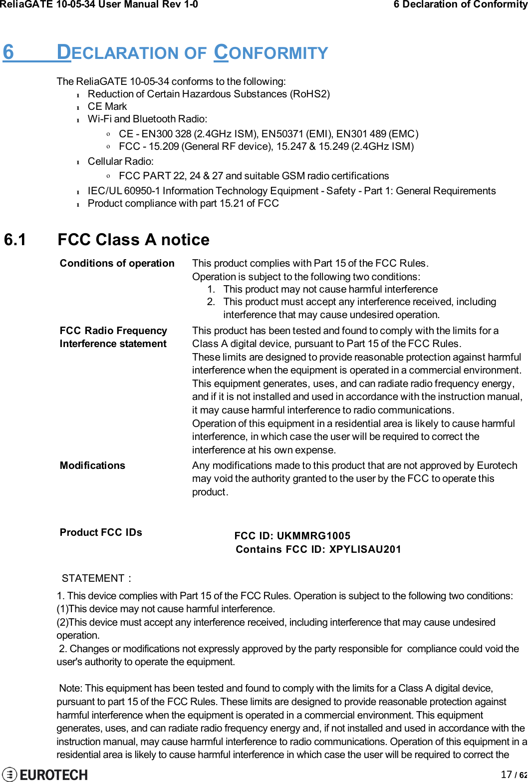ReliaGATE 10-05-34 User Manual Rev 1-06 Declaration of Conformity17 / 626 DECLARATION OF CONFORMITYThe ReliaGATE 10-05-34 conforms to the following:lReduction of Certain Hazardous Substances (RoHS2)lCE MarklWi-Fi and Bluetooth Radio:oCE - EN300 328 (2.4GHz ISM), EN50371 (EMI), EN301 489 (EMC)oFCC - 15.209 (General RF device), 15.247 &amp; 15.249 (2.4GHz ISM)lCellular Radio:oFCC PART 22, 24 &amp; 27 and suitable GSM radio certificationslIEC/UL 60950-1 Information Technology Equipment - Safety - Part 1: General RequirementslProduct compliance with part 15.21 of FCC6.1 FCC Class AnoticeConditions of operationThis product complies with Part 15 of the FCC Rules.Operation is subject to the following two conditions:1. This product may not cause harmful interference2. This product must accept any interference received, includinginterference that may cause undesired operation.FCC Radio FrequencyInterference statementThis product has been tested and found to comply with the limits for aClass A digital device, pursuant to Part 15 of the FCC Rules.These limits are designed to provide reasonable protection against harmfulinterference when the equipment is operated in a commercial environment.This equipment generates, uses, and can radiate radio frequency energy,and if it is not installed and used in accordance with the instruction manual,Modificationsit may cause harmful interference to radio communications.Operation of this equipment in a residential area is likely to cause harmfulinterference, in which case the user will be required to correct theinterference at his own expense.Any modifications made to this product that are not approved by Eurotechmay void the authority granted to the user by the FCC to operate thisproduct.Product FCC IDs FCC ID: UKMMRG1005Contains FCC ID: XPYLISAU201STATEMENT：1. This device complies with Part 15 of the FCC Rules. Operation is subject to the following two conditions:(1)This device may not cause harmful interference.(2)This device must accept any interference received, including interference that may cause undesiredoperation.2. Changes or modifications not expressly approved by the party responsible for compliance could void theuser&apos;s authority to operate the equipment.Note: This equipment has been tested and found to comply with the limits for a Class A digital device,pursuant to part 15 of the FCC Rules. These limits are designed to provide reasonable protection againstharmful interference when the equipment is operated in a commercial environment. This equipmentgenerates, uses, and can radiate radio frequency energy and, if not installed and used in accordance with theinstruction manual, may cause harmful interference to radio communications. Operation of this equipment in aresidential area is likely to cause harmful interference in which case the user will be required to correct the