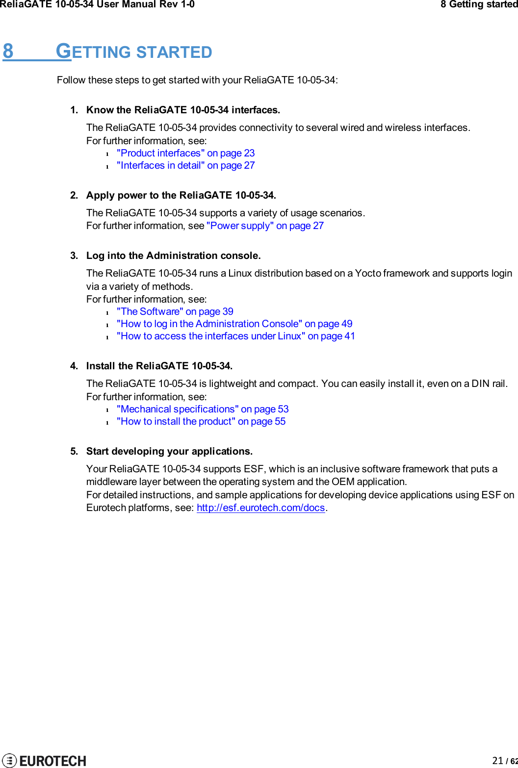 ReliaGATE 10-05-34 User Manual Rev 1-08 Getting started21 / 628 GETTING STARTEDFollow these steps to get started with your ReliaGATE 10-05-34:1. Know the ReliaGATE 10-05-34 interfaces.The ReliaGATE 10-05-34 provides connectivity to several wired and wireless interfaces.For further information, see:l&quot;Product interfaces&quot; on page 23l&quot;Interfaces in detail&quot; on page 272. Apply power to the ReliaGATE 10-05-34.The ReliaGATE 10-05-34 supports a variety of usage scenarios.For further information, see &quot;Power supply&quot; on page 273. Log into the Administration console.The ReliaGATE 10-05-34 runs a Linux distribution based on a Yocto framework and supports loginvia a variety of methods.For further information, see:l&quot;The Software&quot; on page 39l&quot;How to log in the Administration Console&quot; on page 49l&quot;How to access the interfaces under Linux&quot; on page 414. Install the ReliaGATE 10-05-34.The ReliaGATE 10-05-34 is lightweight and compact. You can easily install it, even on a DIN rail.For further information, see:l&quot;Mechanical specifications&quot; on page 53l&quot;How to install the product&quot; on page 555. Start developing your applications.Your ReliaGATE 10-05-34 supports ESF, which is an inclusive software framework that puts amiddleware layer between the operating system and the OEM application.For detailed instructions, and sample applications for developing device applications using ESF onEurotech platforms, see: http://esf.eurotech.com/docs.