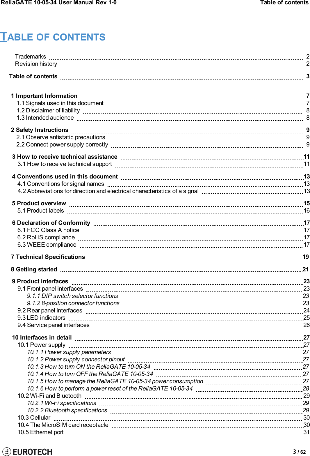 ReliaGATE 10-05-34 User Manual Rev 1-0Table of contents3/ 62TABLE OF CONTENTSTrademarks2Revision history2Tableof contents31ImportantInformation71.1Signals used inthis document71.2 Disclaimer ofliability81.3Intended audience82SafetyInstructions92.1Observe antistatic precautions92.2 Connectpower supply correctly93 How to receive technical assistance 113.1 How to receive technical support 114 Conventions used in this document 134.1 Conventions for signal names 134.2 Abbreviations for direction and electrical characteristics of a signal 135 Product overview 155.1 Product labels 166 Declaration of Conformity 176.1 FCC Class A notice 176.2 RoHS compliance 176.3 WEEE compliance 177 Technical Specifications 198 Getting started 219 Product interfaces 239.1 Front panel interfaces 239.1.1 DIP switch selector functions 239.1.2 8-position connector functions 239.2 Rear panel interfaces 249.3 LED indicators 259.4 Service panel interfaces 2610 Interfaces in detail 2710.1 Power supply 2710.1.1 Power supply parameters 2710.1.2 Power supply connector pinout 2710.1.3 How to turn ON the ReliaGATE 10-05-34 2710.1.4 How to turn OFF the ReliaGATE 10-05-34 2710.1.5 How to manage the ReliaGATE 10-05-34 power consumption 2710.1.6 How to perform a power reset of the ReliaGATE 10-05-34 2810.2 Wi-Fi and Bluetooth 2910.2.1 Wi-Fi specifications 2910.2.2 Bluetooth specifications 2910.3 Cellular 3010.4 The MicroSIM card receptacle 3010.5 Ethernet port 31
