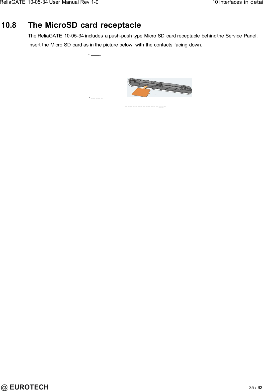 ReliaGATE10-05-34User Manual Rev 1-010 Interfacesin detail10.8 The MicroSD cardreceptacleThe ReliaGATE 10-05-34 includes a push-push type Micro SD card receptacle behind the Service Panel.Insert the Micro SD card as in the picture below, with the contacts facing down.,._·------------------ -@EUROTECH 35 /62