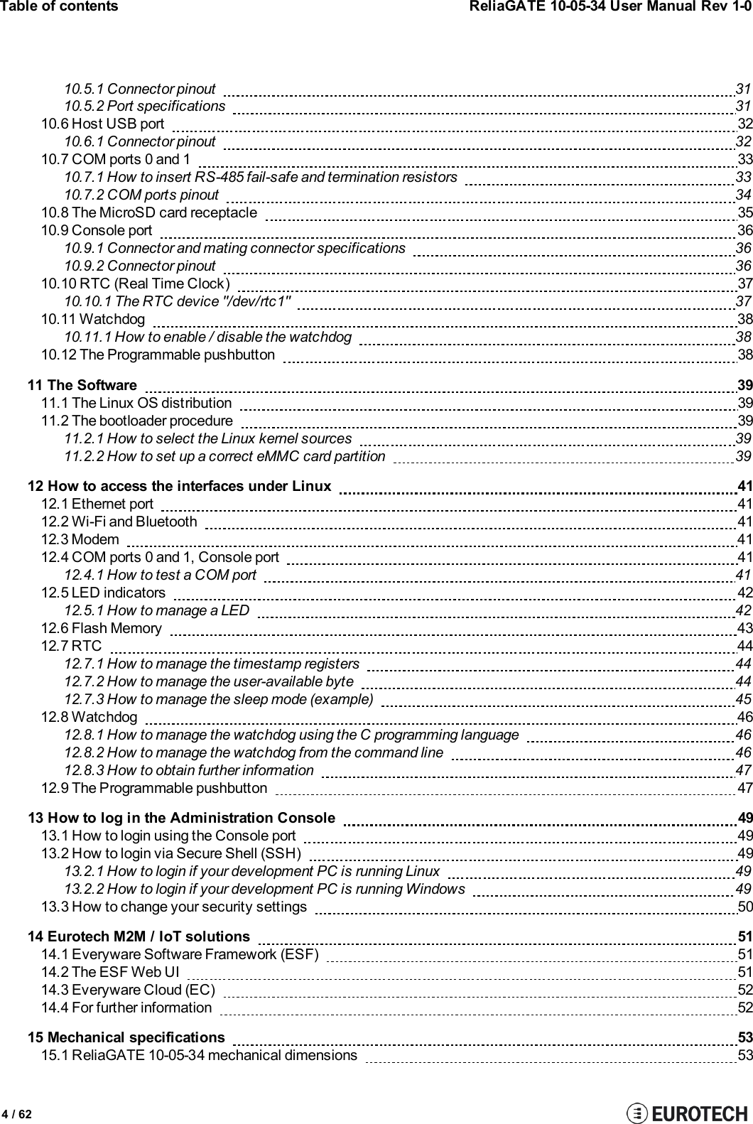 Table of contentsReliaGATE 10-05-34 User Manual Rev 1-04 / 6210.5.1 Connector pinout 3110.5.2 Port specifications 3110.6 Host USB port 3210.6.1 Connector pinout 3210.7 COM ports 0 and 1 3310.7.1 How to insert RS-485 fail-safe and termination resistors 3310.7.2 COM ports pinout 3410.8 The MicroSD card receptacle 3510.9 Console port 3610.9.1 Connector and mating connector specifications 3610.9.2 Connector pinout 3610.10 RTC (Real Time Clock) 3710.10.1 The RTC device &quot;/dev/rtc1&quot; 3710.11 Watchdog 3810.11.1 How to enable / disable the watchdog 3810.12 The Programmable pushbutton 3811 The Software 3911.1 The Linux OS distribution 3911.2 The bootloader procedure 3911.2.1 How to select the Linux kernel sources 3911.2.2 How to set up a correct eMMC card partition 3912 How to access the interfaces under Linux 4112.1 Ethernet port 4112.2 Wi-Fi and Bluetooth 4112.3 Modem 4112.4 COM ports 0 and 1, Console port 4112.4.1 How to test a COM port 4112.5 LED indicators 4212.5.1 How to manage a LED 4212.6 Flash Memory 4312.7 RTC 4412.7.1 How to manage the timestamp registers 4412.7.2 How to manage the user-available byte 4412.7.3 How to manage the sleep mode (example) 4512.8 Watchdog 4612.8.1 How to manage the watchdog using the C programming language 4612.8.2 How to manage the watchdog from the command line 4612.8.3 How to obtain further information 4712.9 The Programmable pushbutton 4713 How to log in the Administration Console 4913.1 How to login using the Console port 4913.2 How to login via Secure Shell (SSH) 4913.2.1 How to login if your development PC is running Linux 4913.2.2 How to login if your development PC is running Windows 4913.3 How to change your security settings 5014 Eurotech M2M / IoT solutions 5114.1 Everyware Software Framework (ESF) 5114.2 The ESF Web UI 5114.3 Everyware Cloud (EC) 5214.4 For further information 5215 Mechanical specifications 5315.1 ReliaGATE 10-05-34 mechanical dimensions 53