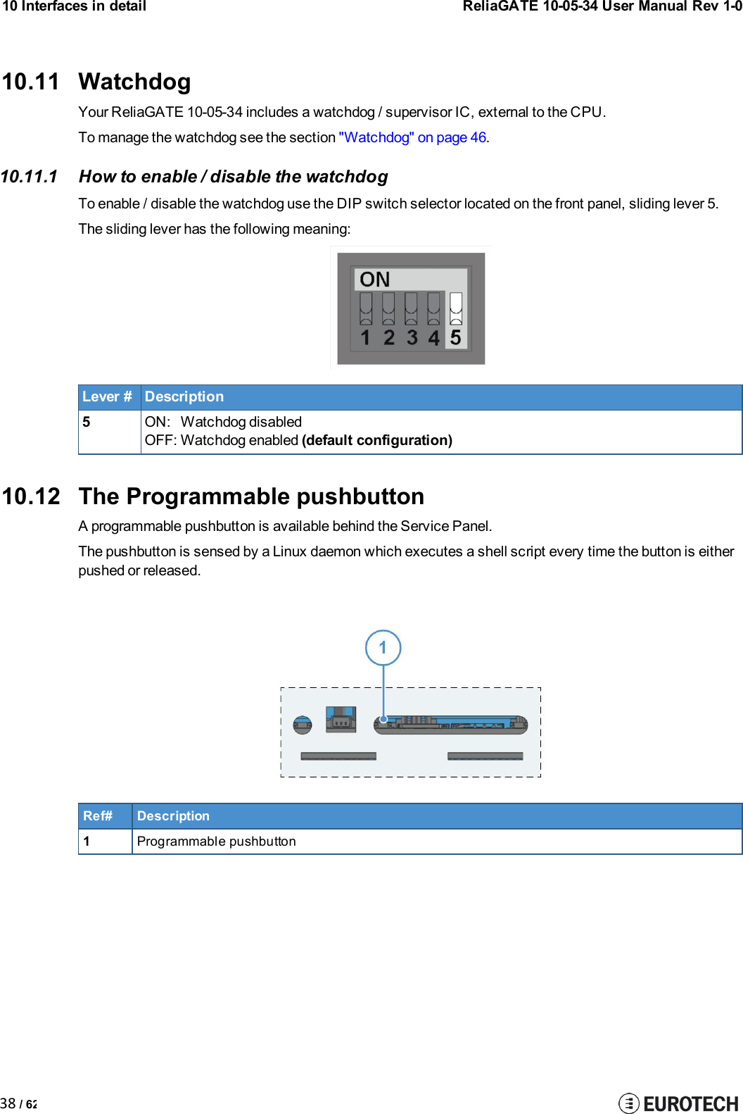 10 Interfaces in detailReliaGATE 10-05-34 User Manual Rev 1-038 / 6210.11 WatchdogYour ReliaGATE 10-05-34 includes a watchdog / supervisor IC, external to the CPU.To manage the watchdog see the section &quot;Watchdog&quot; on page 46.10.11.1 How to enable / disable the watchdogTo enable / disable the watchdog use the DIP switch selector located on the front panel, sliding lever 5.The sliding lever has the following meaning:Lever #Description5ON: Watchdog disabledOFF: Watchdog enabled (default configuration)10.12 The Programmable pushbuttonA programmable pushbutton is available behind the Service Panel.The pushbutton is sensed by a Linux daemon which executes a shell script every time the button is eitherpushed or released.Ref#Description1Programmable pushbutton