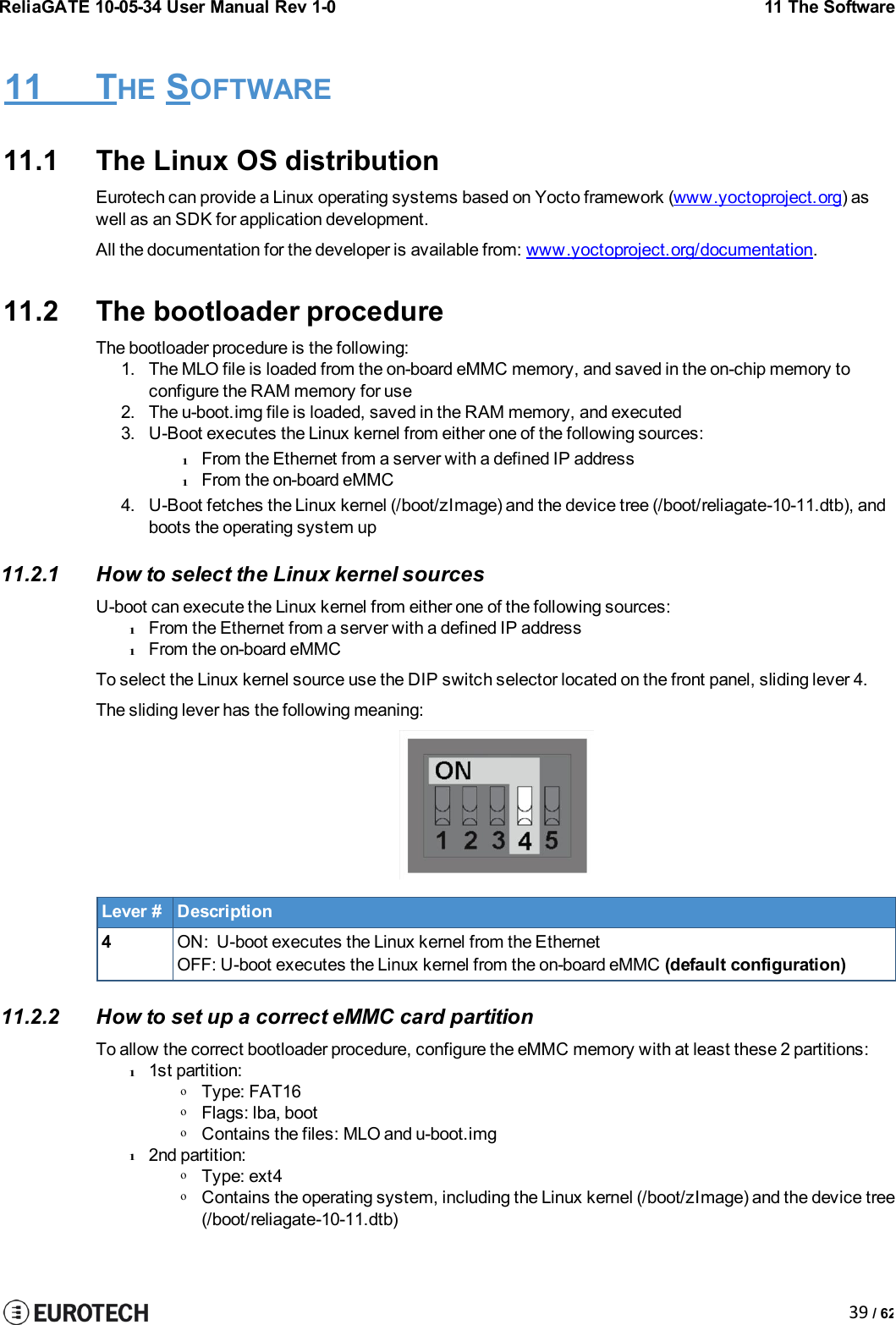 ReliaGATE 10-05-34 User Manual Rev 1-011 The Software39 / 6211 THE SOFTWARE11.1 The Linux OS distributionEurotech can provide a Linux operating systems based on Yocto framework (www.yoctoproject.org) aswell as an SDK for application development.All the documentation for the developer is available from: www.yoctoproject.org/documentation.11.2 The bootloader procedureThe bootloader procedure is the following:1. The MLO file is loaded from the on-board eMMC memory, and saved in the on-chip memory toconfigure the RAM memory for use2. The u-boot.img file is loaded, saved in the RAM memory, and executed3. U-Boot executes the Linux kernel from either one of the following sources:lFrom the Ethernet from a server with a defined IP addresslFrom the on-board eMMC4. U-Boot fetches the Linux kernel (/boot/zImage) and the device tree (/boot/reliagate-10-11.dtb), andboots the operating system up11.2.1 How to select the Linux kernel sourcesU-boot can execute the Linux kernel from either one of the following sources:lFrom the Ethernet from a server with a defined IP addresslFrom the on-board eMMCTo select the Linux kernel source use the DIP switch selector located on the front panel, sliding lever 4.The sliding lever has the following meaning:Lever #Description4ON: U-boot executes the Linux kernel from the EthernetOFF: U-boot executes the Linux kernel from the on-board eMMC (default configuration)11.2.2 How to set up a correct eMMC card partitionTo allow the correct bootloader procedure, configure the eMMC memory with at least these 2 partitions:l1st partition:oType: FAT16oFlags: lba, bootoContains the files: MLO and u-boot.imgl2nd partition:oType: ext4oContains the operating system, including the Linux kernel (/boot/zImage) and the device tree(/boot/reliagate-10-11.dtb)
