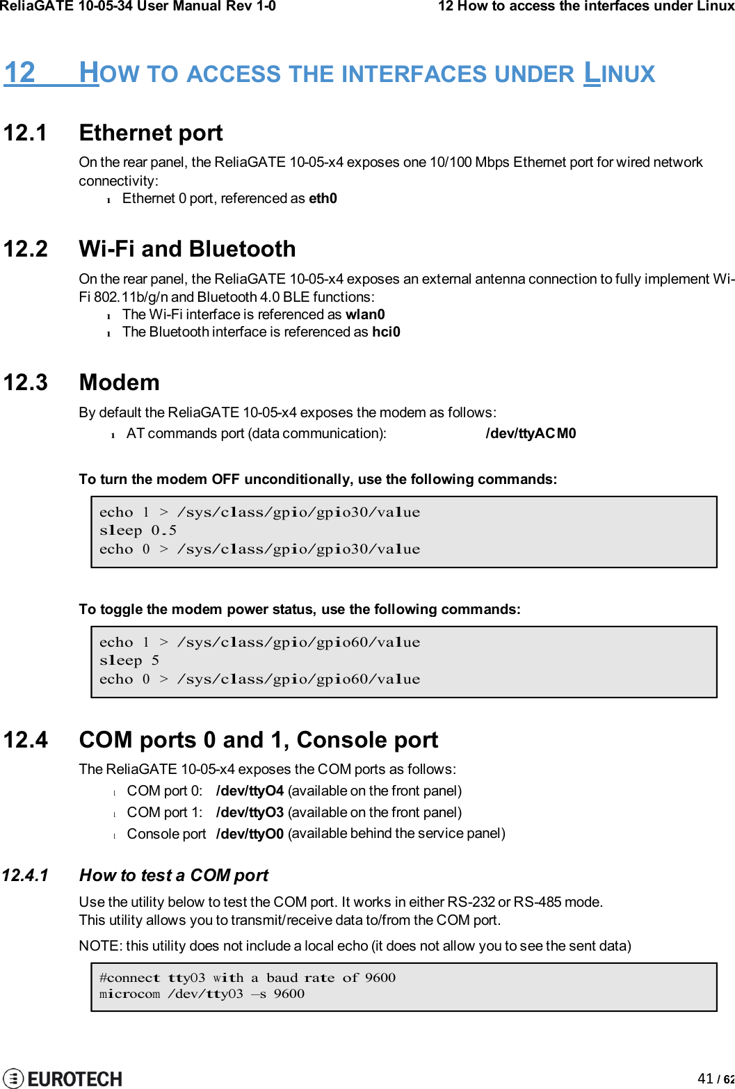 ReliaGATE 10-05-34 User Manual Rev 1-012 How to access the interfaces under Linux41 / 62lCOM port 0:/dev/ttyO4 (lCOM port 1:/dev/ttyO3 (lConsole port/dev/ttyO0 (12 HOW TO ACCESS THE INTERFACES UNDER LINUX12.1 Ethernet portOn the rear panel, the ReliaGATE 10-05-x4 exposes one 10/100 Mbps Ethernet port for wired networkconnectivity:lEthernet 0 port, referenced as eth012.2 Wi-Fi and BluetoothOn the rear panel, the ReliaGATE 10-05-x4 exposes an external antenna connection to fully implement Wi-Fi 802.11b/g/n and Bluetooth 4.0 BLE functions:lThe Wi-Fi interface is referenced as wlan0lThe Bluetooth interface is referenced as hci012.3 ModemBy default the ReliaGATE 10-05-x4 exposes the modem as follows:lAT commands port (data communication): /dev/ttyACM0To turn the modem OFF unconditionally, use the following commands:echo1 &gt;/sys/class/gpio/gpio30/valuesleep 0.5echo0 &gt;/sys/class/gpio/gpio30/valueTo toggle the modem power status, use the following commands:echo1 &gt;/sys/class/gpio/gpio60/valuesleep 5echo0 &gt;/sys/class/gpio/gpio60/value12.4 COM ports 0 and 1, Console portThe ReliaGATE 10-05-x4 exposes the COM ports as follows:available on the front panel)available on the front panel)available behind the service panel)12.4.1 How to test a COM portUse the utility below to test the COM port. It works in either RS-232 or RS-485 mode.This utility allows you to transmit/receive data to/from the COM port.NOTE: this utility does not include a local echo (it does not allow you to see the sent data)#connect ttyO3witha baudrateof9600microcom/dev/ttyO3–s9600