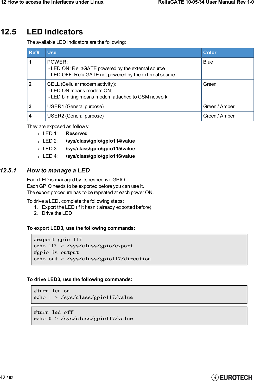 12 How to access the interfaces under LinuxReliaGATE 10-05-34 User Manual Rev 1-042 / 6212.5 LED indicatorsThe available LED indicators are the following:Ref#UseColor1POWER:- LED ON: ReliaGATE powered by the external source- LED OFF: ReliaGATE not powered by the external sourceBlue2CELL (Cellular modem activity):- LED ON means modem ON;- LED blinking means modem attached to GSM networkGreen3USER1 (General purpose)Green / Amber4USER2 (General purpose)Green / AmberThey are exposed as follows:lLED 1:ReservedlLED 2:/sys/class/gpio/gpio114/valuelLED 3:/sys/class/gpio/gpio115/valuelLED 4:/sys/class/gpio/gpio116/value12.5.1 How to manage a LEDEach LED is managed by its respective GPIO.Each GPIO needs to be exported before you can use it.The export procedure has to be repeated at each power ON.To drive a LED, complete the following steps:1. Export the LED (if it hasn’t already exported before)2. Drive the LEDTo export LED3, use the following commands:#exportgpio 117echo117 &gt;/sys/class/gpio/export#gpioisoutputechoout&gt;/sys/class/gpio117/directionTo drive LED3, use the following commands:#turnled onecho1 &gt;/sys/class/gpio117/value#turnled offecho0 &gt;/sys/class/gpio117/value