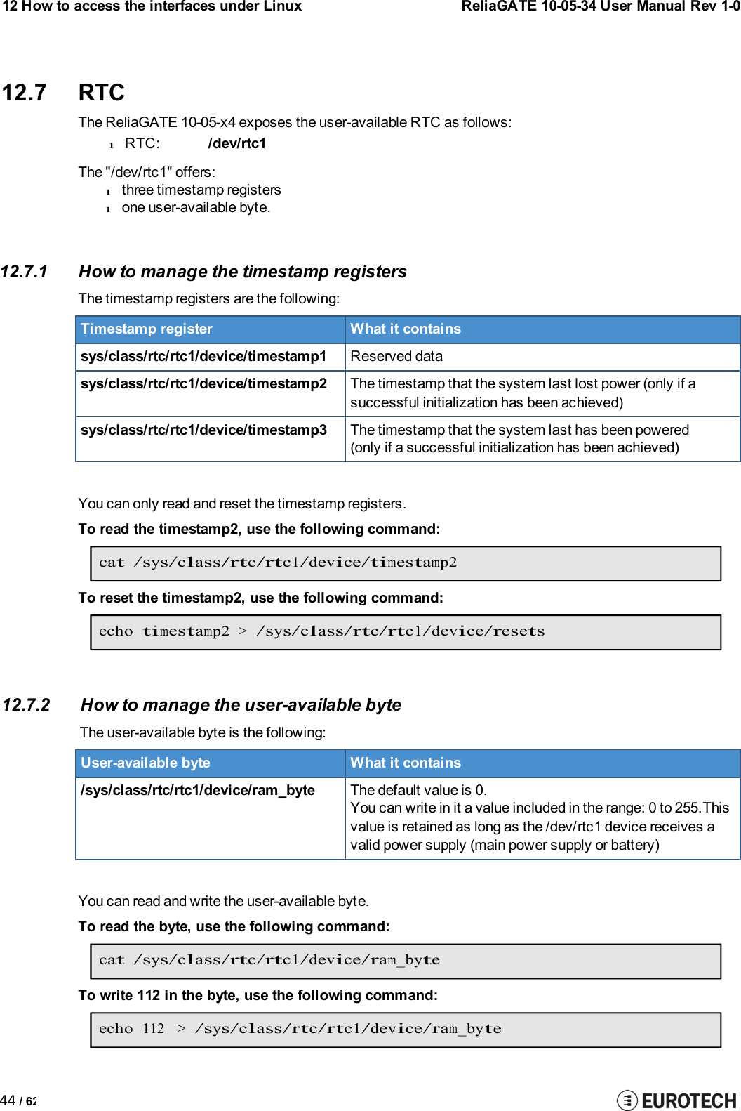12 How to access the interfaces under LinuxReliaGATE 10-05-34 User Manual Rev 1-044 / 6212.7 RTCThe ReliaGATE 10-05-x4 exposes the user-available RTC as follows:lRTC: /dev/rtc1The &quot;/dev/rtc1&quot; offers:lthree timestamp registerslone user-available byte.12.7.1 How to manage the timestamp registersThe timestamp registers are the following:Timestamp registerWhat it containssys/class/rtc/rtc1/device/timestamp1Reserved datasys/class/rtc/rtc1/device/timestamp2The timestamp that the system last lost power (only if asuccessful initialization has been achieved)sys/class/rtc/rtc1/device/timestamp3The timestamp that the system last has been powered(only if a successful initialization has been achieved)You can only read and reset the timestamp registers.To read the timestamp2, use the following command:cat /sys/class/rtc/rtc1/device/timestamp2To reset the timestamp2, use the following command:echotimestamp2&gt;/sys/class/rtc/rtc1/device/resets12.7.2 How to manage the user-availablebyteThe user-available byte is thefollowing:User-available byteWhat it contains/sys/class/rtc/rtc1/device/ram_byteThe default value is 0.You can write in it a value included in the range: 0 to 255.Thisvalue is retained as long as the /dev/rtc1 device receives avalid power supply (main power supply or battery)You can read and write the user-available byte.To read the byte, use the following command:cat /sys/class/rtc/rtc1/device/ram_byteTo write 112 in the byte, use the following command:echo112 &gt;/sys/class/rtc/rtc1/device/ram_byte