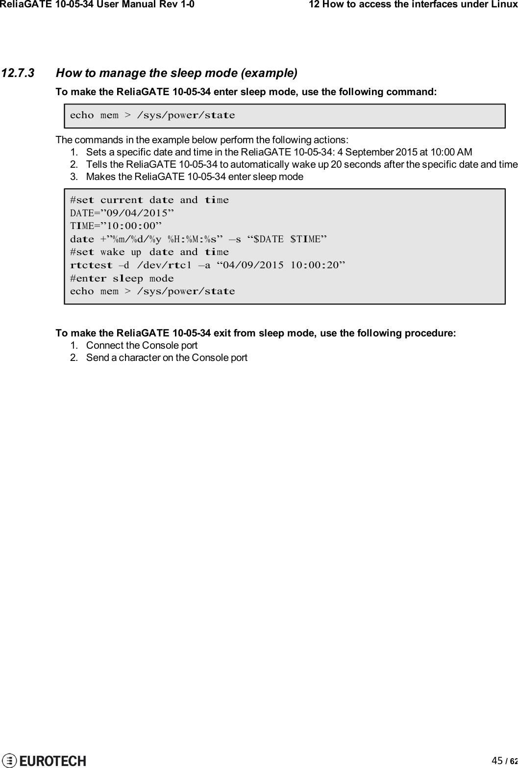 ReliaGATE 10-05-34 User Manual Rev 1-012 How to access the interfaces under Linux45 / 6212.7.3 How to manage the sleep mode (example)To make the ReliaGATE 10-05-34 enter sleep mode, use the following command:echomem&gt;/sys/power/stateThe commands in the example below perform the following actions:1. Sets a specific date and time in the ReliaGATE 10-05-34: 4 September 2015 at 10:00 AM2. Tells the ReliaGATE 10-05-34 to automatically wake up 20 seconds after the specific date and time3. Makes the ReliaGATE 10-05-34 enter sleep mode#setcurrentdateandtimeDATE=”09/04/2015”TIME=”10:00:00”date+”%m/%d/%y%H:%M:%s” –s “$DATE$TIME”#setwakeupdateandtimertctest–d/dev/rtc1–a“04/09/2015 10:00:20”#entersleepmodeechomem&gt;/sys/power/stateTo make the ReliaGATE 10-05-34 exit from sleep mode, use the following procedure:1. Connect the Console port2. Send a character on the Console port