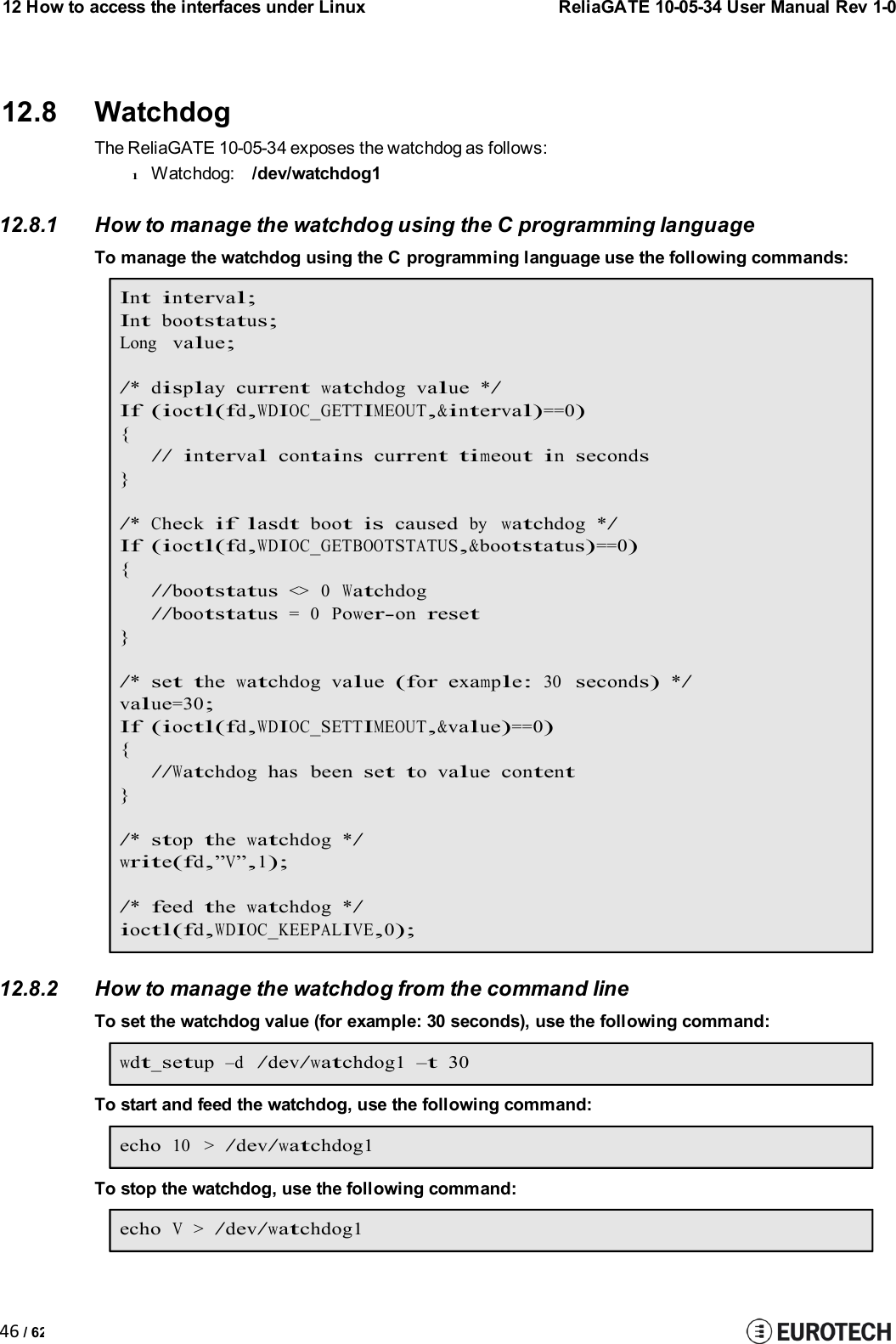 12 How to access the interfaces under LinuxReliaGATE 10-05-34 User Manual Rev 1-046 / 6212.8 WatchdogThe ReliaGATE 10-05-34 exposes the watchdog as follows:lWatchdog: /dev/watchdog112.8.1 How to manage the watchdog using the C programming languageTo manage the watchdog using the C programming language use the following commands:Int interval;Intbootstatus;Longvalue;/* displaycurrentwatchdog value*/If (ioctl(fd,WDIOC_GETTIMEOUT,&amp;interval)==0){// intervalcontainscurrent timeout inseconds}/*Checkiflasdtbootiscausedbywatchdog */If (ioctl(fd,WDIOC_GETBOOTSTATUS,&amp;bootstatus)==0){//bootstatus&lt;&gt; 0Watchdog//bootstatus= 0Power-onreset}/*set thewatchdog value(forexample:30seconds)*/value=30;If (ioctl(fd,WDIOC_SETTIMEOUT,&amp;value)==0){//Watchdoghas beenset to value content}/*stopthewatchdog */write(fd,”V”,1);/*feedthewatchdog */ioctl(fd,WDIOC_KEEPALIVE,0);12.8.2 How to manage the watchdog from the command lineTo set the watchdog value (for example: 30 seconds), use the following command:wdt_setup–d/dev/watchdog1 –t30To start and feed the watchdog, use the following command:echo10 &gt;/dev/watchdog1To stop the watchdog, use the following command:echoV&gt;/dev/watchdog1