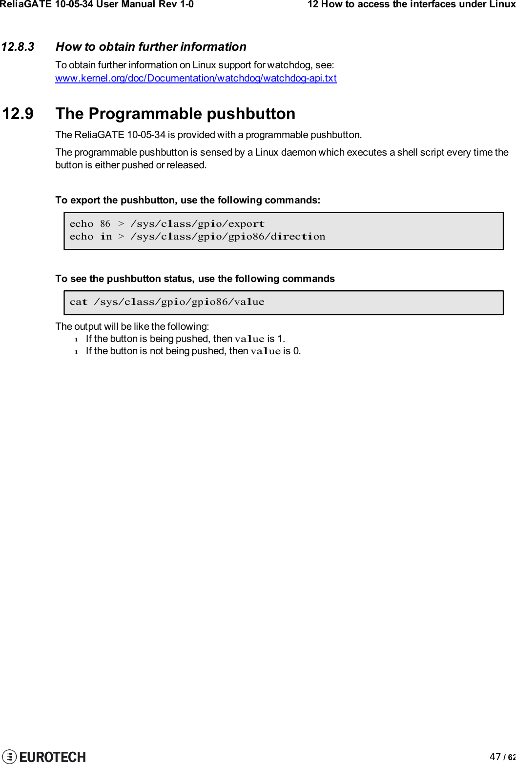 ReliaGATE 10-05-34 User Manual Rev 1-012 How to access the interfaces under Linux47 / 6212.8.3 How to obtain further informationTo obtain further information on Linux support for watchdog, see:www.kernel.org/doc/Documentation/watchdog/watchdog-api.txt12.9 The Programmable pushbuttonThe ReliaGATE 10-05-34 is provided with a programmable pushbutton.The programmable pushbutton is sensed by a Linux daemon which executes a shell script every time thebutton is either pushed or released.To export the pushbutton, use the following commands:echo86 &gt;/sys/class/gpio/exportechoin&gt;/sys/class/gpio/gpio86/directionTo see the pushbutton status, use the following commandscat /sys/class/gpio/gpio86/valueThe output will be like the following:lIf the button is being pushed, thenvalueis 1.lIf the button is not being pushed, thenvalueis 0.