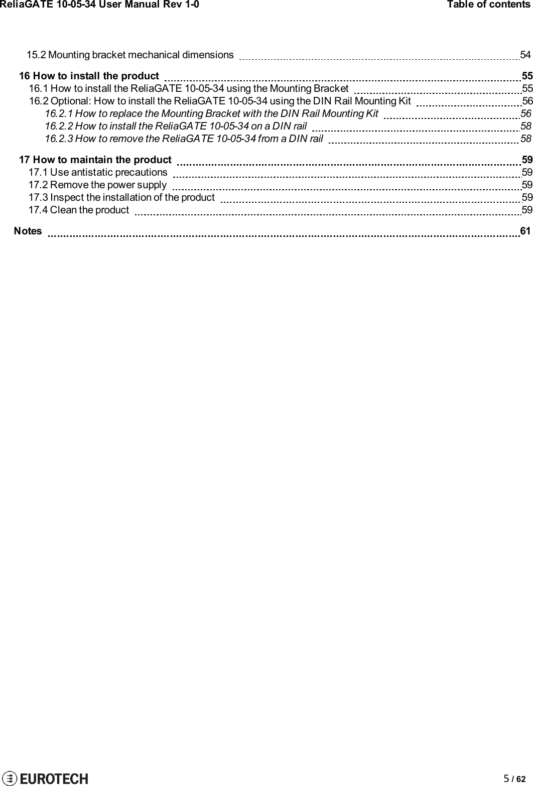 ReliaGATE 10-05-34 User Manual Rev 1-0Table of contents5/ 6215.2 Mounting bracket mechanical dimensions 5416 How to install the product 5516.1 How to install the ReliaGATE 10-05-34 using the Mounting Bracket 5516.2 Optional: How to install the ReliaGATE 10-05-34 using the DIN Rail Mounting Kit 5616.2.1 How to replace the Mounting Bracket with the DIN Rail Mounting Kit 5616.2.2 How to install the ReliaGATE 10-05-34 on a DIN rail 5816.2.3 How to remove the ReliaGATE 10-05-34 from a DIN rail 5817 How to maintain the product 5917.1 Use antistatic precautions 5917.2 Remove the power supply 5917.3 Inspect the installation of the product 5917.4 Clean the product 59Notes 61