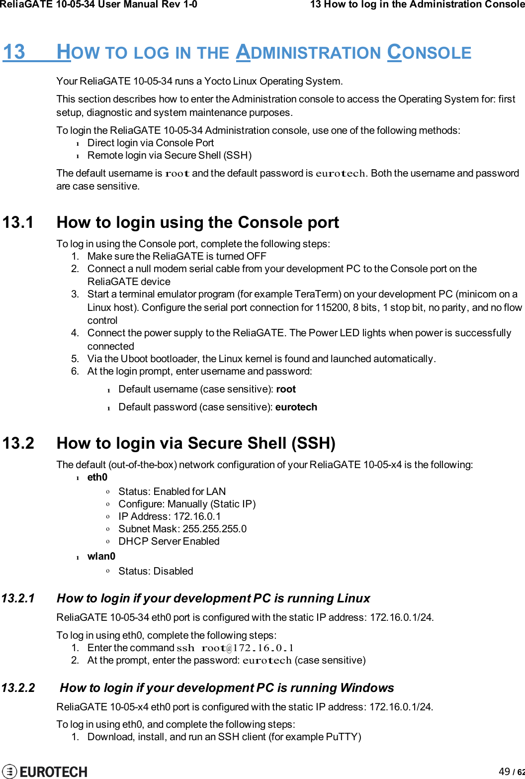 ReliaGATE 10-05-34 User Manual Rev 1-013 How to log in the Administration Console49 / 6213 HOW TO LOG IN THE ADMINISTRATION CONSOLEYour ReliaGATE 10-05-34 runs a Yocto Linux Operating System.This section describes how to enter the Administration console to access the Operating System for: firstsetup, diagnostic and system maintenance purposes.To login the ReliaGATE 10-05-34 Administration console, use one of the following methods:lDirect login via Console PortlRemote login via Secure Shell (SSH)The default username isrootand the default password iseurotech.Both the username and passwordare case sensitive.13.1 How to login using the Console portTo log in using the Console port, complete the following steps:1. Make sure the ReliaGATE is turned OFF2. Connect a null modem serial cable from your development PC to the Console port on theReliaGATE device3. Start a terminal emulator program (for example TeraTerm) on your development PC (minicom on aLinux host). Configure the serial port connection for 115200, 8 bits, 1 stop bit, no parity, and no flowcontrol4. Connect the power supply to the ReliaGATE. The Power LED lights when power is successfullyconnected5. Via the Uboot bootloader, the Linux kernel is found and launched automatically.6. At the login prompt, enter username and password:lDefault username (case sensitive): rootlDefault password (case sensitive): eurotech13.2 How to login via Secure Shell (SSH)The default (out-of-the-box) network configuration of your ReliaGATE 10-05-x4 is the following:leth0oStatus: Enabled for LANoConfigure: Manually (Static IP)oIP Address: 172.16.0.1oSubnet Mask: 255.255.255.0oDHCP Server Enabledlwlan0oStatus: Disabled13.2.1 How to login if your development PC is running LinuxReliaGATE 10-05-34 eth0 port is configured with the static IP address: 172.16.0.1/24.To log in using eth0, complete the following steps:1. Enter the commandsshroot@172.16.0.12. At the prompt, enter the password:eurotech(case sensitive)13.2.2 How to login if your development PC is running WindowsReliaGATE 10-05-x4 eth0 port is configured with the static IP address: 172.16.0.1/24.To log in using eth0, and complete the following steps:1. Download, install, and run an SSH client (for example PuTTY)