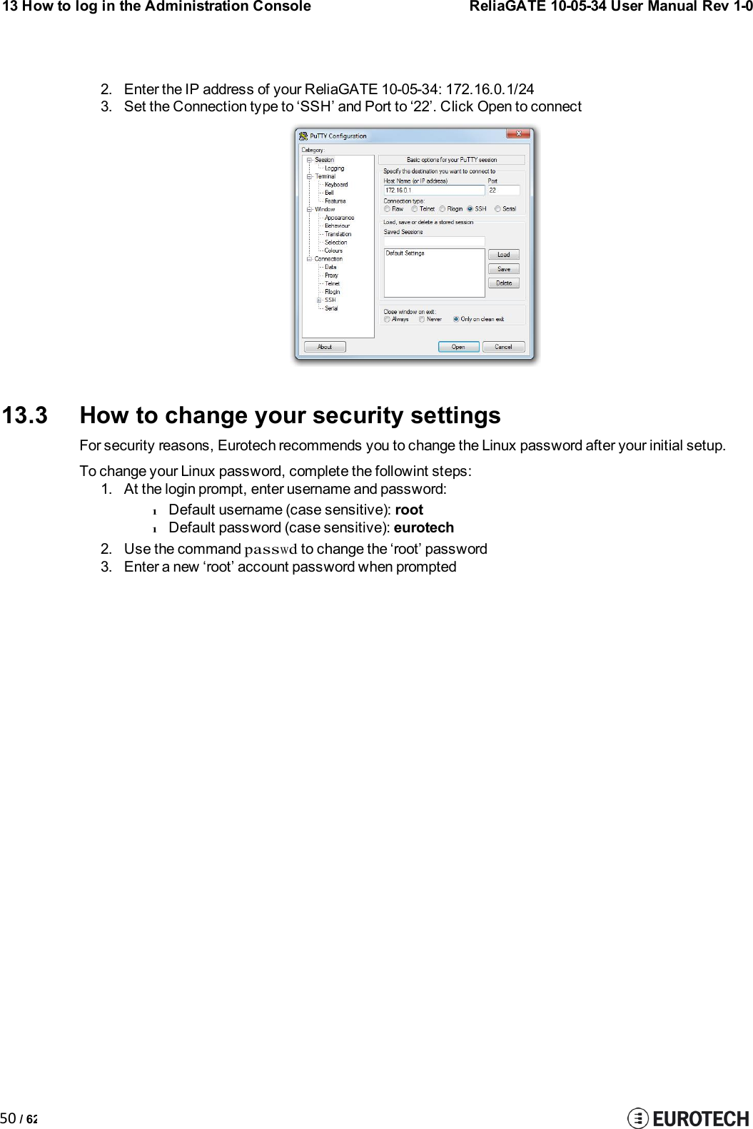13 How to log in the Administration ConsoleReliaGATE 10-05-34 User Manual Rev 1-050 / 622. Enter the IP address of your ReliaGATE 10-05-34: 172.16.0.1/243. Set the Connection type to ‘SSH’ and Port to ‘22’. Click Open to connect13.3 How to change your security settingsFor security reasons, Eurotech recommends you to change the Linux password after your initial setup.To change your Linux password, complete the followint steps:1. At the login prompt, enter username and password:lDefault username (case sensitive): rootlDefault password (case sensitive): eurotech2. Use the commandpasswdto change the ‘root’ password3. Enter a new ‘root’ account password when prompted