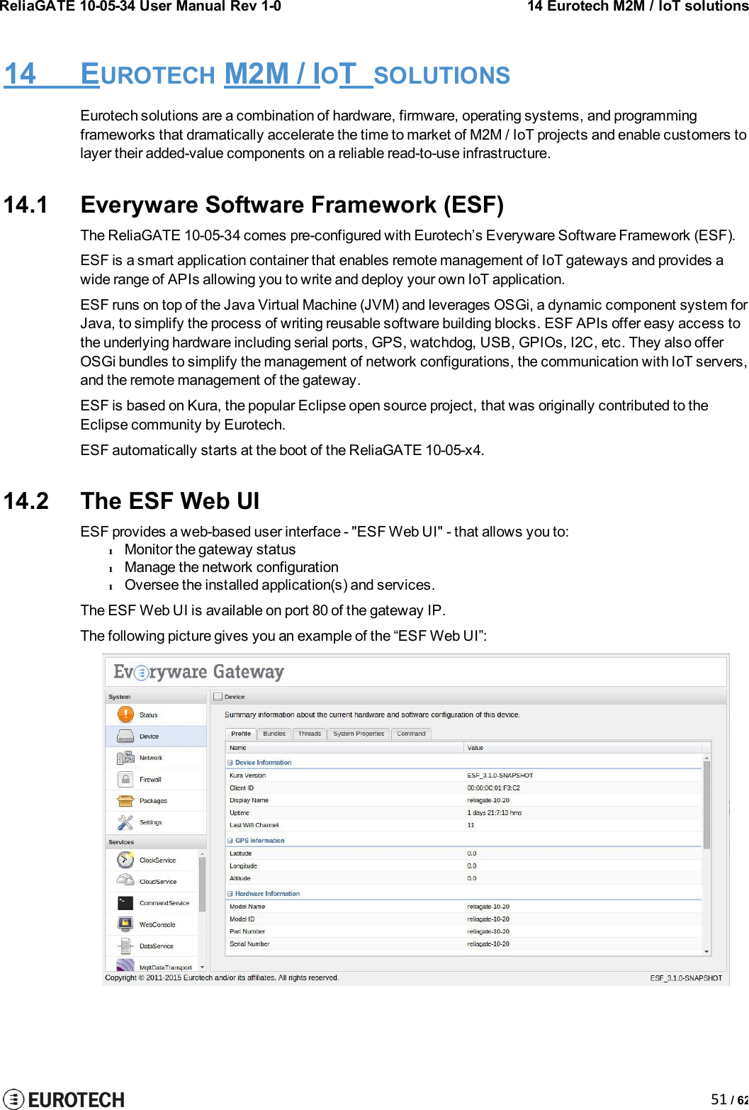 ReliaGATE 10-05-34 User Manual Rev 1-014 Eurotech M2M / IoT solutions51 / 6214 EUROTECH M2M / IOTSOLUTIONSEurotech solutions are a combination of hardware, firmware, operating systems, and programmingframeworks that dramatically accelerate the time to market of M2M / IoT projects and enable customers tolayer their added-value components on a reliable read-to-use infrastructure.14.1 Everyware Software Framework (ESF)The ReliaGATE 10-05-34 comes pre-configured with Eurotech’s Everyware Software Framework (ESF).ESF is a smart application container that enables remote management of IoT gateways and provides awide range of APIs allowing you to write and deploy your own IoT application.ESF runs on top of the Java Virtual Machine (JVM) and leverages OSGi, a dynamic component system forJava, to simplify the process of writing reusable software building blocks. ESF APIs offer easy access tothe underlying hardware including serial ports, GPS, watchdog, USB, GPIOs, I2C, etc. They also offerOSGi bundles to simplify the management of network configurations, the communication with IoT servers,and the remote management of the gateway.ESF is based on Kura, the popular Eclipse open source project, that was originally contributed to theEclipse community by Eurotech.ESF automatically starts at the boot of the ReliaGATE 10-05-x4.14.2 The ESF Web UIESF provides a web-based user interface - &quot;ESF Web UI&quot; - that allows you to:lMonitor the gateway statuslManage the network configurationlOversee the installed application(s) and services.The ESF Web UI is available on port 80 of the gateway IP.The following picture gives you an example of the “ESF Web UI”: