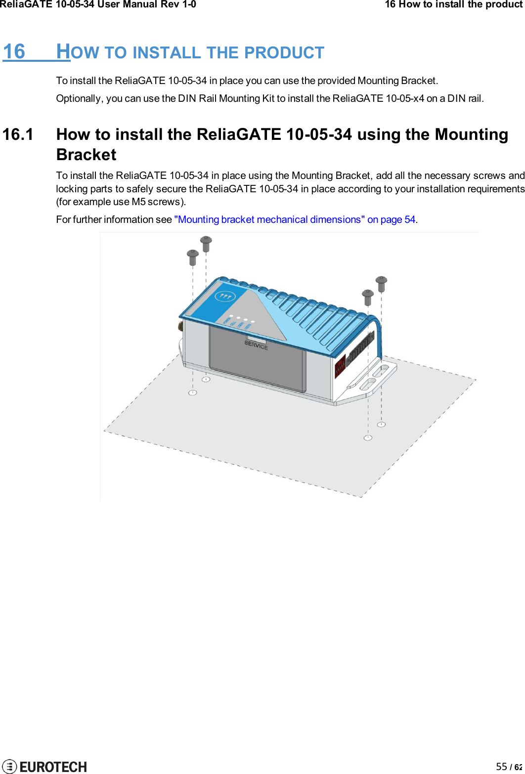 ReliaGATE 10-05-34 User Manual Rev 1-016 How to install the product55 / 6216 HOW TO INSTALL THE PRODUCTTo install the ReliaGATE 10-05-34 in place you can use the provided Mounting Bracket.Optionally, you can use the DIN Rail Mounting Kit to install the ReliaGATE 10-05-x4 on a DIN rail.16.1 How to install the ReliaGATE 10-05-34 using the MountingBracketTo install the ReliaGATE 10-05-34 in place using the Mounting Bracket, add all the necessary screws andlocking parts to safely secure the ReliaGATE 10-05-34 in place according to your installation requirements(for example use M5 screws).For further information see &quot;Mounting bracket mechanical dimensions&quot; on page 54.
