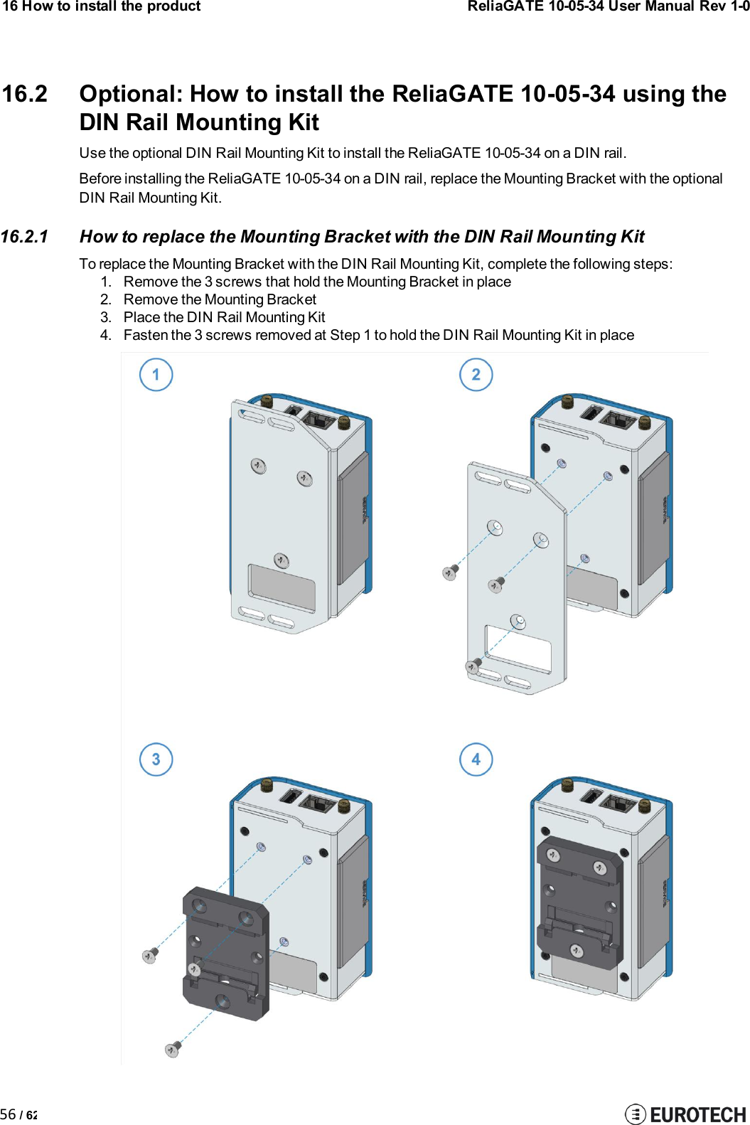 16 How to install the product56 / 62ReliaGATE 10-05-34 User Manual Rev 1-016.2 Optional: How to install the ReliaGATE 10-05-34 using theDIN Rail Mounting KitUse the optional DIN Rail Mounting Kit to install the ReliaGATE 10-05-34 on a DIN rail.Before installing the ReliaGATE 10-05-34 on a DIN rail, replace the Mounting Bracket with the optionalDIN Rail Mounting Kit.16.2.1 How to replace the Mounting Bracket with the DIN Rail Mounting KitTo replace the Mounting Bracket with the DIN Rail Mounting Kit, complete the following steps:1. Remove the 3 screws that hold the Mounting Bracket in place2. Remove the Mounting Bracket3. Place the DIN Rail Mounting Kit4. Fasten the 3 screws removed at Step 1 to hold the DIN Rail Mounting Kit in place