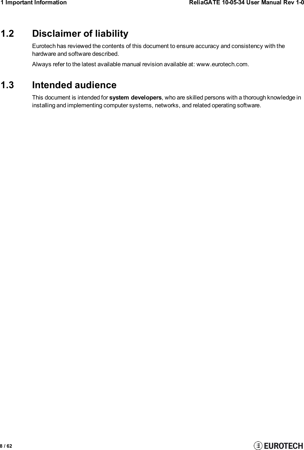 8 / 621 Important Information ReliaGATE 10-05-34 User Manual Rev 1-01.2 Disclaimer of liabilityEurotech has reviewed the contents of this document to ensure accuracy and consistency with thehardware and software described.Always refer to the latest available manual revision available at: www.eurotech.com.1.3 Intended audienceThis document is intended for system developers, who are skilled persons with a thorough knowledge ininstalling and implementing computer systems, networks, and related operating software.