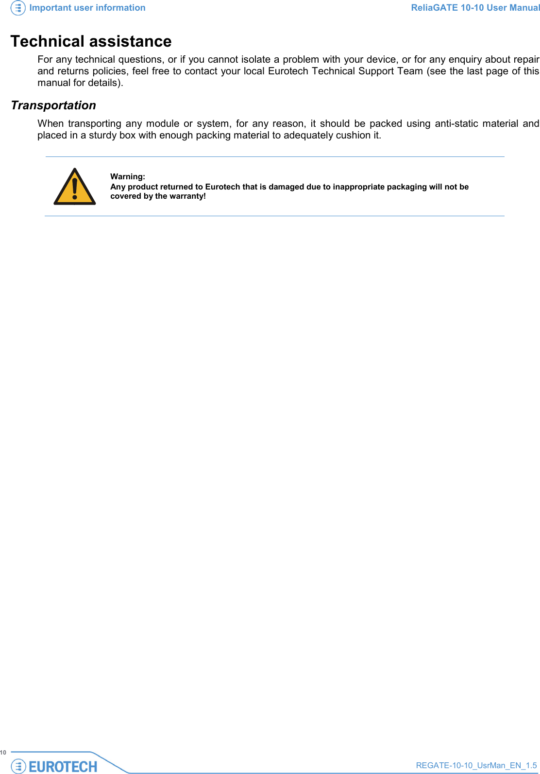 Important user information ReliaGATE 10-10 User Manual   10 REGATE-10-10_UsrMan_EN_1.5  Technical assistance For any technical questions, or if you cannot isolate a problem with your device, or for any enquiry about repair and returns policies, feel free to contact your local Eurotech Technical Support Team (see the last page of this manual for details). Transportation When transporting any module or system, for any reason, it should be packed using anti-static material and placed in a sturdy box with enough packing material to adequately cushion it.   Warning: Any product returned to Eurotech that is damaged due to inappropriate packaging will not be covered by the warranty!     