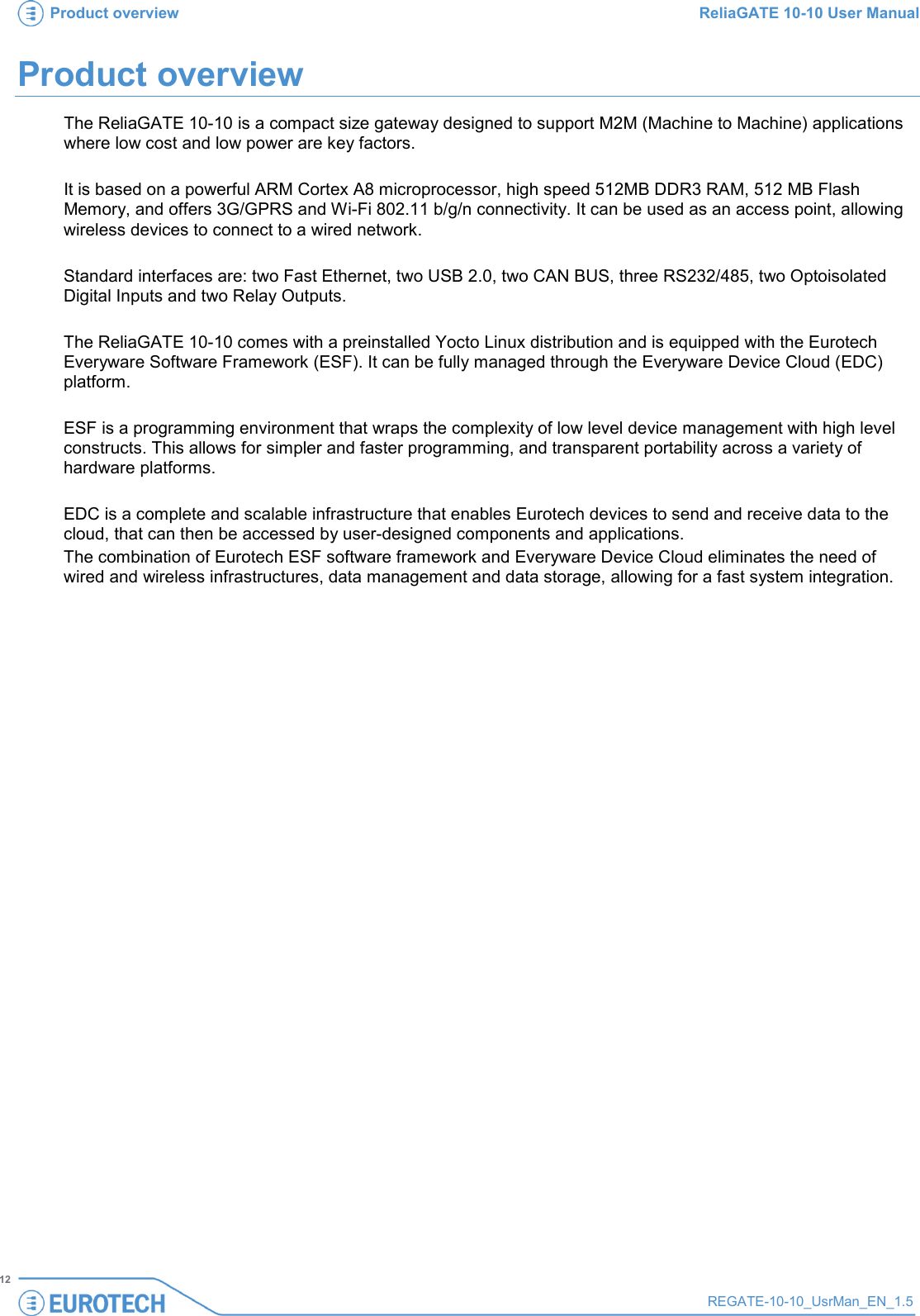 Product overview ReliaGATE 10-10 User Manual   12 REGATE-10-10_UsrMan_EN_1.5  Product overview The ReliaGATE 10-10 is a compact size gateway designed to support M2M (Machine to Machine) applications where low cost and low power are key factors.  It is based on a powerful ARM Cortex A8 microprocessor, high speed 512MB DDR3 RAM, 512 MB Flash Memory, and offers 3G/GPRS and Wi-Fi 802.11 b/g/n connectivity. It can be used as an access point, allowing wireless devices to connect to a wired network.  Standard interfaces are: two Fast Ethernet, two USB 2.0, two CAN BUS, three RS232/485, two Optoisolated Digital Inputs and two Relay Outputs.  The ReliaGATE 10-10 comes with a preinstalled Yocto Linux distribution and is equipped with the Eurotech Everyware Software Framework (ESF). It can be fully managed through the Everyware Device Cloud (EDC) platform.  ESF is a programming environment that wraps the complexity of low level device management with high level constructs. This allows for simpler and faster programming, and transparent portability across a variety of hardware platforms.   EDC is a complete and scalable infrastructure that enables Eurotech devices to send and receive data to the cloud, that can then be accessed by user-designed components and applications. The combination of Eurotech ESF software framework and Everyware Device Cloud eliminates the need of wired and wireless infrastructures, data management and data storage, allowing for a fast system integration.   