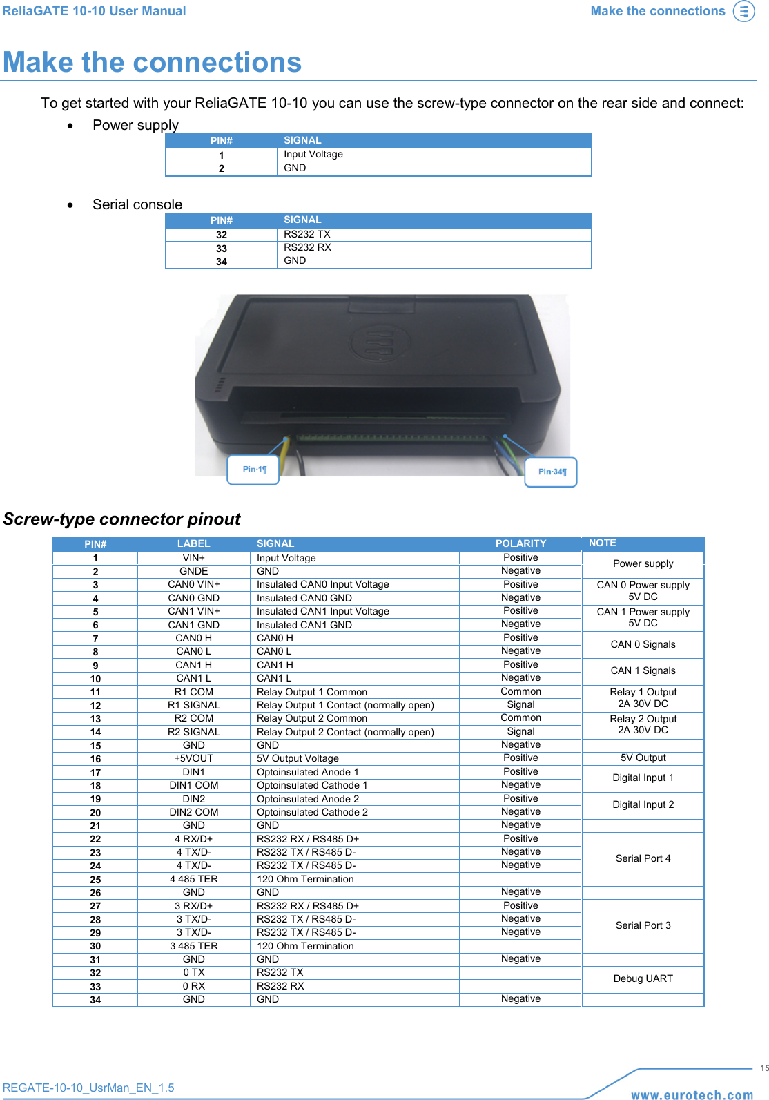ReliaGATE 10-10 User Manual Make the connections   15 REGATE-10-10_UsrMan_EN_1.5  Make the connections To get started with your ReliaGATE 10-10 you can use the screw-type connector on the rear side and connect: • Power supply PIN# SIGNAL 1 Input Voltage 2 GND  • Serial console PIN# SIGNAL 32 RS232 TX 33 RS232 RX 34 GND   Screw-type connector pinout PIN# LABEL SIGNAL POLARITY NOTE 1 VIN+ Input Voltage Positive Power supply 2 GNDE GND Negative 3 CAN0 VIN+ Insulated CAN0 Input Voltage Positive CAN 0 Power supply 5V DC 4 CAN0 GND Insulated CAN0 GND Negative 5 CAN1 VIN+ Insulated CAN1 Input Voltage Positive CAN 1 Power supply 5V DC 6 CAN1 GND Insulated CAN1 GND Negative 7 CAN0 H CAN0 H Positive CAN 0 Signals 8 CAN0 L CAN0 L Negative 9 CAN1 H CAN1 H Positive CAN 1 Signals 10 CAN1 L CAN1 L Negative 11 R1 COM Relay Output 1 Common Common Relay 1 Output 2A 30V DC 12 R1 SIGNAL Relay Output 1 Contact (normally open) Signal 13 R2 COM Relay Output 2 Common Common Relay 2 Output 2A 30V DC 14 R2 SIGNAL Relay Output 2 Contact (normally open) Signal 15 GND GND Negative  16 +5VOUT 5V Output Voltage Positive 5V Output 17 DIN1 Optoinsulated Anode 1 Positive Digital Input 1 18 DIN1 COM Optoinsulated Cathode 1 Negative 19 DIN2 Optoinsulated Anode 2 Positive Digital Input 2 20 DIN2 COM Optoinsulated Cathode 2 Negative 21 GND GND Negative  22 4 RX/D+ RS232 RX / RS485 D+ Positive Serial Port 4 23 4 TX/D- RS232 TX / RS485 D- Negative 24 4 TX/D- RS232 TX / RS485 D- Negative 25 4 485 TER 120 Ohm Termination  26 GND GND Negative  27 3 RX/D+ RS232 RX / RS485 D+ Positive Serial Port 3 28 3 TX/D- RS232 TX / RS485 D- Negative 29 3 TX/D- RS232 TX / RS485 D- Negative 30 3 485 TER 120 Ohm Termination  31 GND GND Negative  32 0 TX RS232 TX  Debug UART 33 0 RX RS232 RX  34 GND GND Negative  