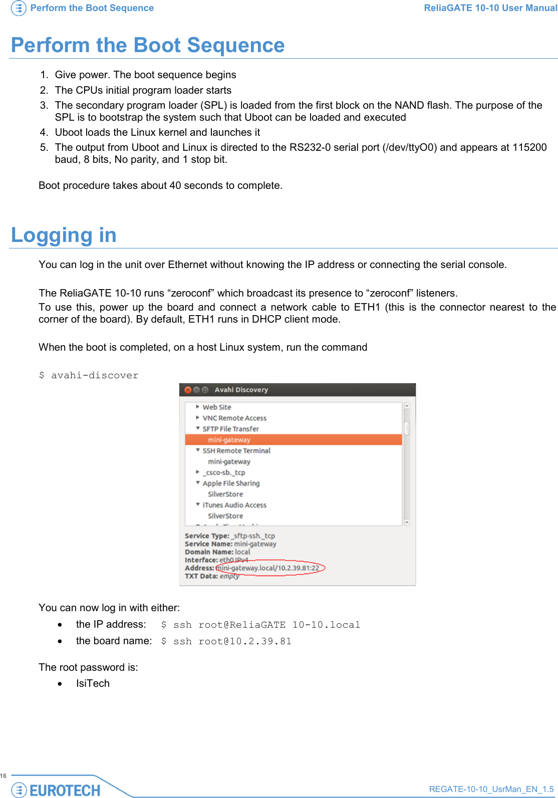 Perform the Boot Sequence ReliaGATE 10-10 User Manual   16 REGATE-10-10_UsrMan_EN_1.5  Perform the Boot Sequence 1. Give power. The boot sequence begins 2.  The CPUs initial program loader starts 3.  The secondary program loader (SPL) is loaded from the first block on the NAND flash. The purpose of the SPL is to bootstrap the system such that Uboot can be loaded and executed 4. Uboot loads the Linux kernel and launches it 5. The output from Uboot and Linux is directed to the RS232-0 serial port (/dev/ttyO0) and appears at 115200 baud, 8 bits, No parity, and 1 stop bit.   Boot procedure takes about 40 seconds to complete. Logging in You can log in the unit over Ethernet without knowing the IP address or connecting the serial console.   The ReliaGATE 10-10 runs “zeroconf” which broadcast its presence to “zeroconf” listeners.  To use this, power up the board and connect a network cable to ETH1 (this is the connector nearest to the corner of the board). By default, ETH1 runs in DHCP client mode.  When the boot is completed, on a host Linux system, run the command  $ avahi-discover   You can now log in with either: • the IP address:  $ ssh root@ReliaGATE 10-10.local • the board name: $ ssh root@10.2.39.81  The root password is: • IsiTech    
