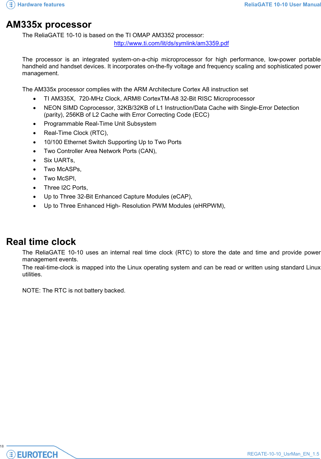 Hardware features ReliaGATE 10-10 User Manual   18 REGATE-10-10_UsrMan_EN_1.5  AM335x processor The ReliaGATE 10-10 is based on the TI OMAP AM3352 processor: http://www.ti.com/lit/ds/symlink/am3359.pdf  The processor is an integrated system-on-a-chip microprocessor for high performance, low-power portable handheld and handset devices. It incorporates on-the-fly voltage and frequency scaling and sophisticated power management.  The AM335x processor complies with the ARM Architecture Cortex A8 instruction set  • TI AM335X,  720-MHz Clock, ARM® CortexTM-A8 32-Bit RISC Microprocessor • NEON SIMD Coprocessor, 32KB/32KB of L1 Instruction/Data Cache with Single-Error Detection (parity), 256KB of L2 Cache with Error Correcting Code (ECC)  • Programmable Real-Time Unit Subsystem • Real-Time Clock (RTC),  • 10/100 Ethernet Switch Supporting Up to Two Ports • Two Controller Area Network Ports (CAN),  • Six UARTs,  • Two McASPs,  • Two McSPI,   • Three I2C Ports,  • Up to Three 32-Bit Enhanced Capture Modules (eCAP),  • Up to Three Enhanced High- Resolution PWM Modules (eHRPWM),    Real time clock The  ReliaGATE 10-10 uses an internal real time clock (RTC) to store the date and time and provide power management events.  The real-time-clock is mapped into the Linux operating system and can be read or written using standard Linux utilities.  NOTE: The RTC is not battery backed.   