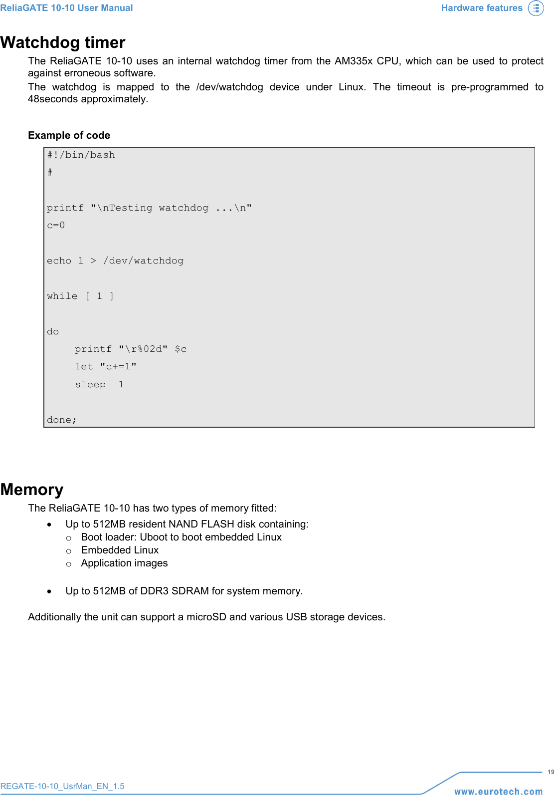ReliaGATE 10-10 User Manual Hardware features   19 REGATE-10-10_UsrMan_EN_1.5  Watchdog timer The  ReliaGATE 10-10 uses an internal watchdog timer from the AM335x CPU, which can be used to protect against erroneous software.  The watchdog is mapped to the /dev/watchdog device under Linux. The timeout is pre-programmed to 48seconds approximately.  Example of code #!/bin/bash #  printf &quot;\nTesting watchdog ...\n&quot;  c=0  echo 1 &gt; /dev/watchdog  while [ 1 ]  do   printf &quot;\r%02d&quot; $c  let &quot;c+=1&quot;  sleep  1  done;   Memory The ReliaGATE 10-10 has two types of memory fitted: • Up to 512MB resident NAND FLASH disk containing: o Boot loader: Uboot to boot embedded Linux o Embedded Linux  o Application images  • Up to 512MB of DDR3 SDRAM for system memory.  Additionally the unit can support a microSD and various USB storage devices.     