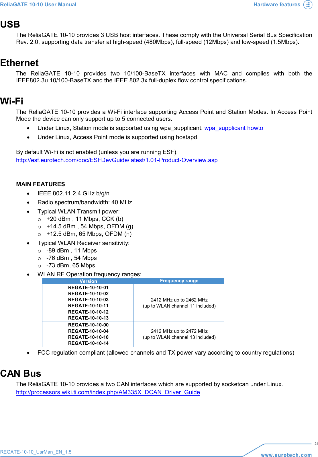 ReliaGATE 10-10 User Manual Hardware features   21 REGATE-10-10_UsrMan_EN_1.5  USB The ReliaGATE 10-10 provides 3 USB host interfaces. These comply with the Universal Serial Bus Specification Rev. 2.0, supporting data transfer at high-speed (480Mbps), full-speed (12Mbps) and low-speed (1.5Mbps). Ethernet The  ReliaGATE 10-10 provides two 10/100-BaseTX interfaces  with MAC and complies with both the IEEE802.3u 10/100-BaseTX and the IEEE 802.3x full-duplex flow control specifications.  Wi-Fi The ReliaGATE 10-10 provides a Wi-Fi interface supporting Access Point and Station Modes. In Access Point Mode the device can only support up to 5 connected users.  • Under Linux, Station mode is supported using wpa_supplicant. wpa_supplicant howto • Under Linux, Access Point mode is supported using hostapd.  By default Wi-Fi is not enabled (unless you are running ESF). http://esf.eurotech.com/doc/ESFDevGuide/latest/1.01-Product-Overview.asp    MAIN FEATURES • IEEE 802.11 2.4 GHz b/g/n •  Radio spectrum/bandwidth: 40 MHz • Typical WLAN Transmit power: o +20 dBm , 11 Mbps, CCK (b) o +14.5 dBm , 54 Mbps, OFDM (g) o +12.5 dBm, 65 Mbps, OFDM (n) • Typical WLAN Receiver sensitivity: o  -89 dBm , 11 Mbps o  -76 dBm , 54 Mbps o  -73 dBm, 65 Mbps • WLAN RF Operation frequency ranges: Version Frequency range REGATE-10-10-01 REGATE-10-10-02 REGATE-10-10-03 REGATE-10-10-11 REGATE-10-10-12 REGATE-10-10-13 2412 MHz up to 2462 MHz (up to WLAN channel 11 included) REGATE-10-10-00 REGATE-10-10-04 REGATE-10-10-10 REGATE-10-10-14 2412 MHz up to 2472 MHz (up to WLAN channel 13 included) • FCC regulation compliant (allowed channels and TX power vary according to country regulations) CAN Bus The ReliaGATE 10-10 provides a two CAN interfaces which are supported by socketcan under Linux. http://processors.wiki.ti.com/index.php/AM335X_DCAN_Driver_Guide    