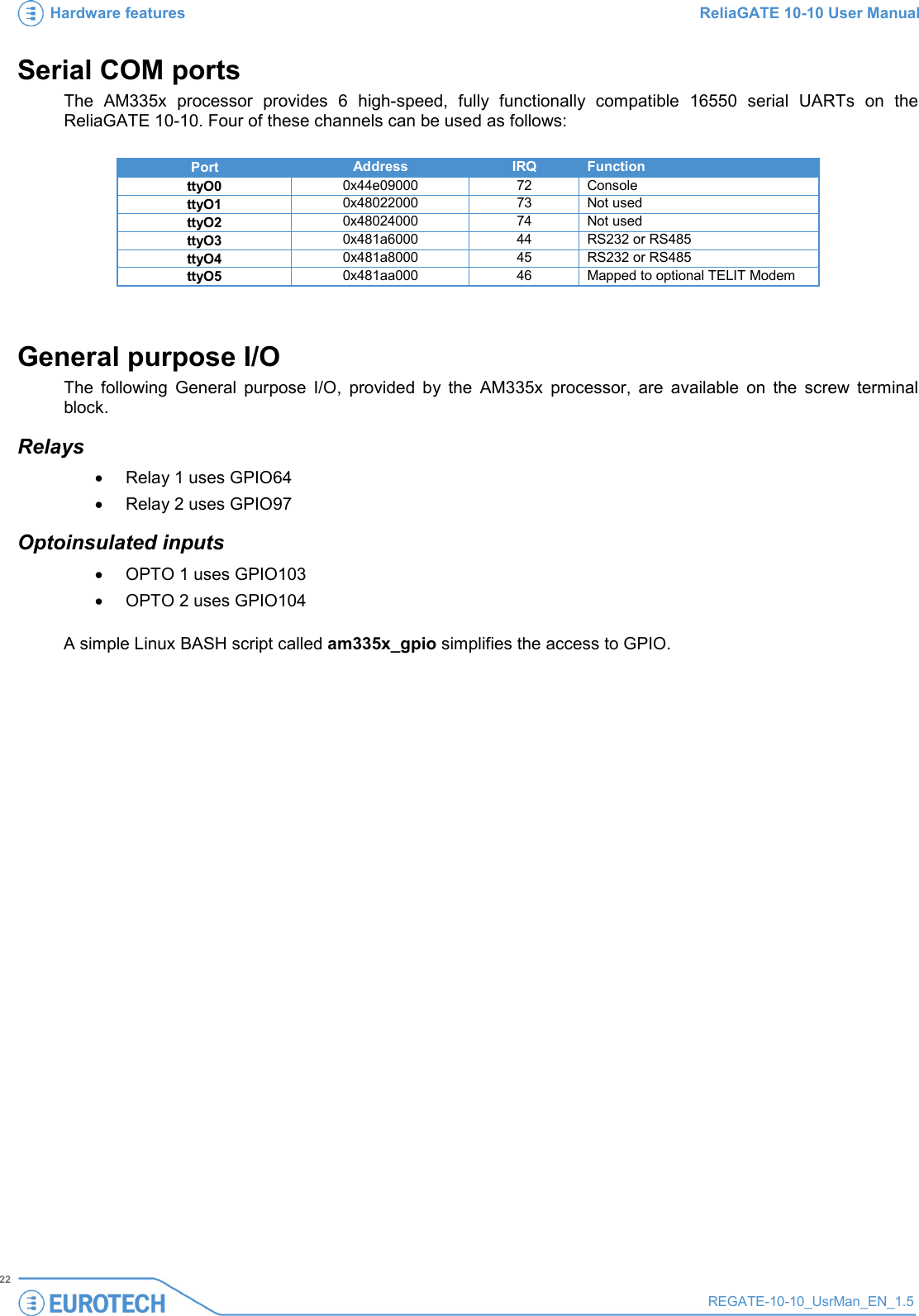 Hardware features ReliaGATE 10-10 User Manual   22 REGATE-10-10_UsrMan_EN_1.5  Serial COM ports The AM335x processor provides 6 high-speed, fully functionally compatible 16550 serial UARTs on the ReliaGATE 10-10. Four of these channels can be used as follows:  Port Address IRQ Function ttyO0 0x44e09000 72 Console  ttyO1 0x48022000 73 Not used ttyO2 0x48024000 74 Not used ttyO3 0x481a6000 44 RS232 or RS485 ttyO4 0x481a8000 45 RS232 or RS485 ttyO5 0x481aa000 46 Mapped to optional TELIT Modem  General purpose I/O The following General purpose I/O, provided by the AM335x processor, are available on the screw terminal block. Relays • Relay 1 uses GPIO64 • Relay 2 uses GPIO97 Optoinsulated inputs • OPTO 1 uses GPIO103 • OPTO 2 uses GPIO104  A simple Linux BASH script called am335x_gpio simplifies the access to GPIO.   