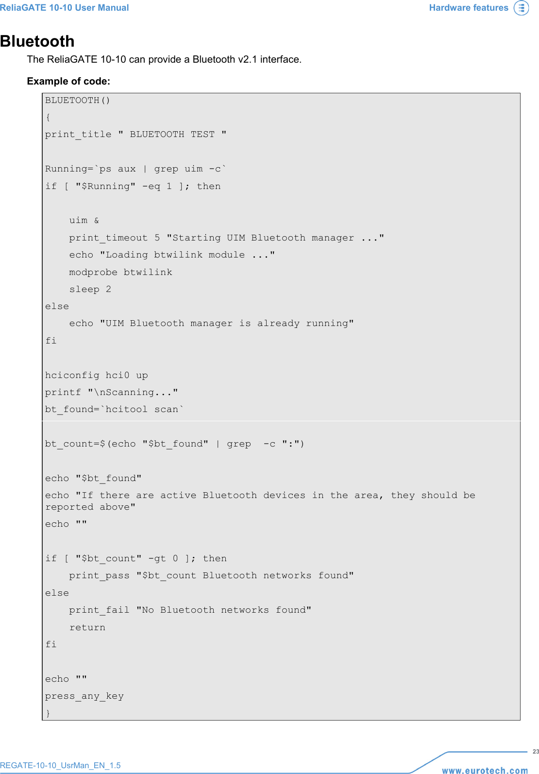 ReliaGATE 10-10 User Manual Hardware features   23 REGATE-10-10_UsrMan_EN_1.5  Bluetooth The ReliaGATE 10-10 can provide a Bluetooth v2.1 interface. Example of code:  BLUETOOTH() { print_title &quot; BLUETOOTH TEST &quot;  Running=`ps aux | grep uim -c` if [ &quot;$Running&quot; -eq 1 ]; then      uim &amp;     print_timeout 5 &quot;Starting UIM Bluetooth manager ...&quot;     echo &quot;Loading btwilink module ...&quot;     modprobe btwilink     sleep 2 else     echo &quot;UIM Bluetooth manager is already running&quot; fi  hciconfig hci0 up printf &quot;\nScanning...&quot; bt_found=`hcitool scan`  bt_count=$(echo &quot;$bt_found&quot; | grep  -c &quot;:&quot;)  echo &quot;$bt_found&quot; echo &quot;If there are active Bluetooth devices in the area, they should be reported above&quot; echo &quot;&quot;  if [ &quot;$bt_count&quot; -gt 0 ]; then     print_pass &quot;$bt_count Bluetooth networks found&quot; else     print_fail &quot;No Bluetooth networks found&quot;     return fi  echo &quot;&quot; press_any_key } 