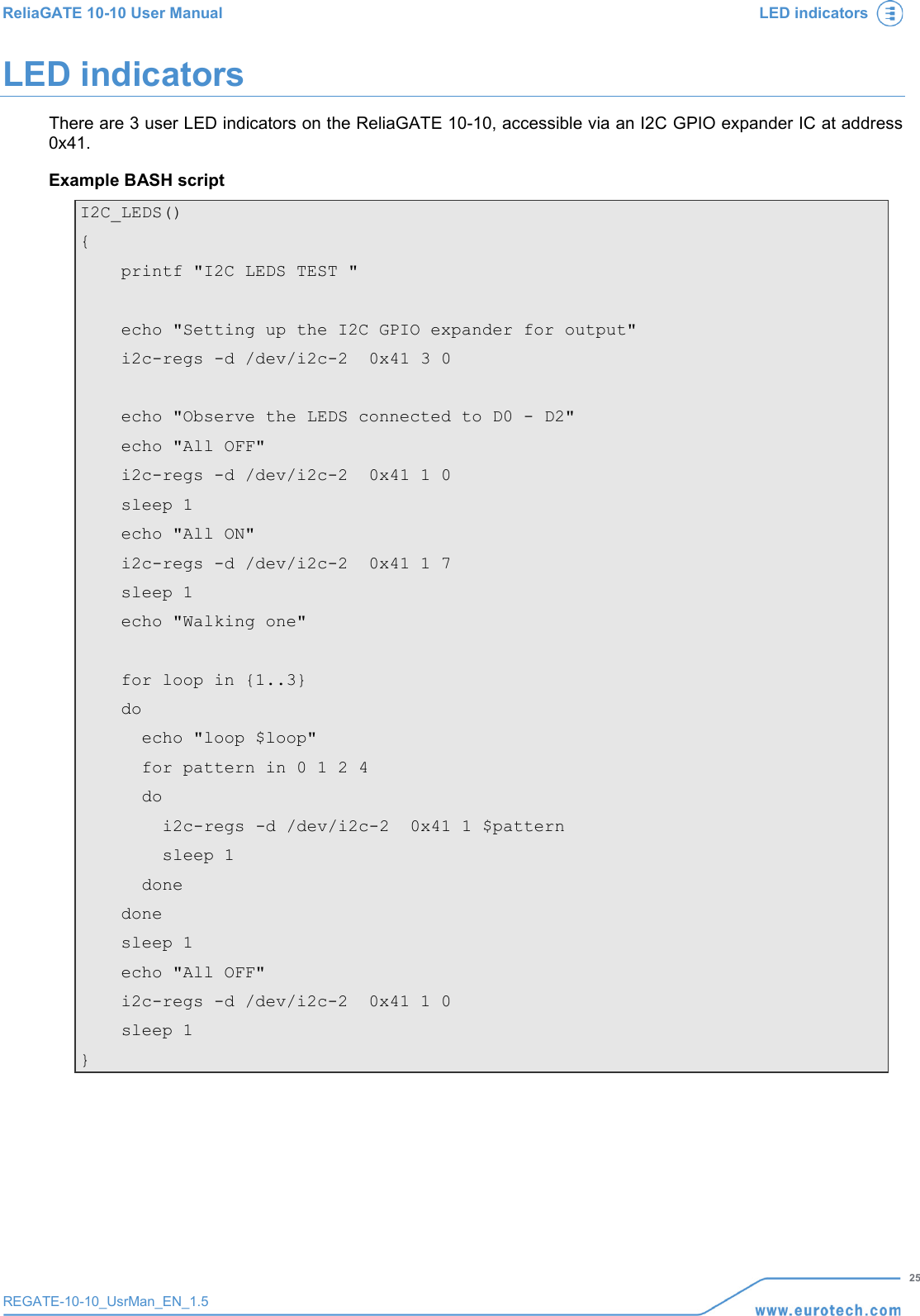 ReliaGATE 10-10 User Manual LED indicators   25 REGATE-10-10_UsrMan_EN_1.5  LED indicators There are 3 user LED indicators on the ReliaGATE 10-10, accessible via an I2C GPIO expander IC at address 0x41. Example BASH script I2C_LEDS() {     printf &quot;I2C LEDS TEST &quot;      echo &quot;Setting up the I2C GPIO expander for output&quot;     i2c-regs -d /dev/i2c-2  0x41 3 0      echo &quot;Observe the LEDS connected to D0 - D2&quot;     echo &quot;All OFF&quot;     i2c-regs -d /dev/i2c-2  0x41 1 0     sleep 1     echo &quot;All ON&quot;     i2c-regs -d /dev/i2c-2  0x41 1 7     sleep 1     echo &quot;Walking one&quot;      for loop in {1..3}     do       echo &quot;loop $loop&quot;       for pattern in 0 1 2 4       do         i2c-regs -d /dev/i2c-2  0x41 1 $pattern         sleep 1       done     done     sleep 1     echo &quot;All OFF&quot;     i2c-regs -d /dev/i2c-2  0x41 1 0     sleep 1 }     