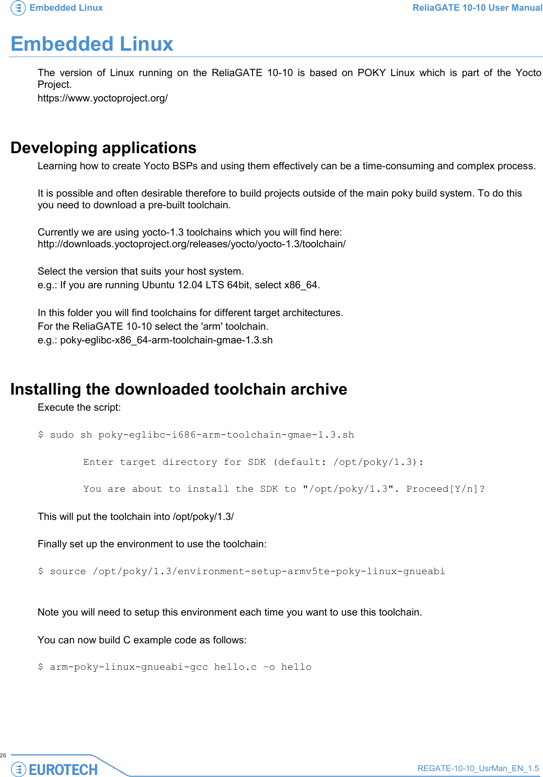 Embedded Linux ReliaGATE 10-10 User Manual   26 REGATE-10-10_UsrMan_EN_1.5  Embedded Linux  The version of Linux running on the ReliaGATE 10-10 is based on POKY Linux which is part of the Yocto Project.  https://www.yoctoproject.org/  Developing applications Learning how to create Yocto BSPs and using them effectively can be a time-consuming and complex process.  It is possible and often desirable therefore to build projects outside of the main poky build system. To do this you need to download a pre-built toolchain.   Currently we are using yocto-1.3 toolchains which you will find here: http://downloads.yoctoproject.org/releases/yocto/yocto-1.3/toolchain/   Select the version that suits your host system.  e.g.: If you are running Ubuntu 12.04 LTS 64bit, select x86_64.   In this folder you will find toolchains for different target architectures. For the ReliaGATE 10-10 select the &apos;arm&apos; toolchain. e.g.: poky-eglibc-x86_64-arm-toolchain-gmae-1.3.sh  Installing the downloaded toolchain archive Execute the script:   $ sudo sh poky-eglibc-i686-arm-toolchain-gmae-1.3.sh   Enter target directory for SDK (default: /opt/poky/1.3):  You are about to install the SDK to &quot;/opt/poky/1.3&quot;. Proceed[Y/n]?  This will put the toolchain into /opt/poky/1.3/   Finally set up the environment to use the toolchain:   $ source /opt/poky/1.3/environment-setup-armv5te-poky-linux-gnueabi   Note you will need to setup this environment each time you want to use this toolchain.   You can now build C example code as follows:  $ arm-poky-linux-gnueabi-gcc hello.c –o hello  