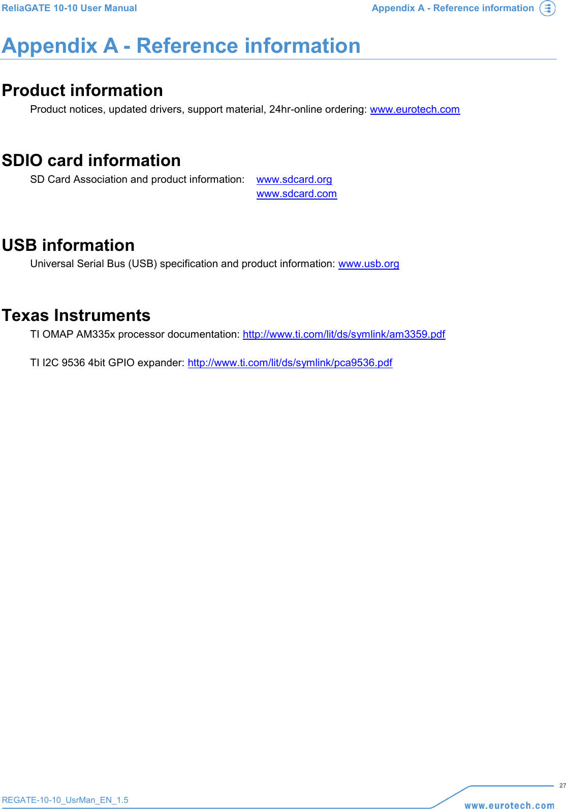 ReliaGATE 10-10 User Manual Appendix A - Reference information   27 REGATE-10-10_UsrMan_EN_1.5  Appendix A - Reference information Product information Product notices, updated drivers, support material, 24hr-online ordering: www.eurotech.com  SDIO card information SD Card Association and product information: www.sdcard.org   www.sdcard.com   USB information Universal Serial Bus (USB) specification and product information: www.usb.org   Texas Instruments TI OMAP AM335x processor documentation: http://www.ti.com/lit/ds/symlink/am3359.pdf   TI I2C 9536 4bit GPIO expander: http://www.ti.com/lit/ds/symlink/pca9536.pdf      