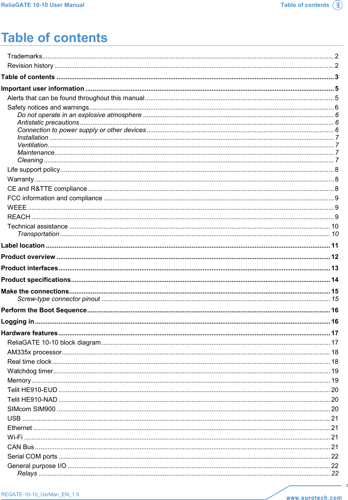 ReliaGATE 10-10 User Manual Table of contents   3 REGATE-10-10_UsrMan_EN_1.5  Table of contents Trademarks .................................................................................................................................................................. 2 Revision history ........................................................................................................................................................... 2 Table of contents .......................................................................................................................................................... 3 Important user information .......................................................................................................................................... 5 Alerts that can be found throughout this manual ......................................................................................................... 5 Safety notices and warnings ........................................................................................................................................ 6 Do not operate in an explosive atmosphere .......................................................................................................... 6 Antistatic precautions ............................................................................................................................................. 6 Connection to power supply or other devices ........................................................................................................ 6 Installation .............................................................................................................................................................. 7 Ventilation............................................................................................................................................................... 7 Maintenance ........................................................................................................................................................... 7 Cleaning ................................................................................................................................................................. 7 Life support policy ........................................................................................................................................................ 8 Warranty ...................................................................................................................................................................... 8 CE and R&amp;TTE compliance ......................................................................................................................................... 8 FCC information and compliance ................................................................................................................................ 9 WEEE .......................................................................................................................................................................... 9 REACH ........................................................................................................................................................................ 9 Technical assistance ................................................................................................................................................. 10 Transportation ...................................................................................................................................................... 10 Label location .............................................................................................................................................................. 11 Product overview ........................................................................................................................................................ 12 Product interfaces ....................................................................................................................................................... 13 Product specifications ................................................................................................................................................ 14 Make the connections ................................................................................................................................................. 15 Screw-type connector pinout ............................................................................................................................... 15 Perform the Boot Sequence ....................................................................................................................................... 16 Logging in .................................................................................................................................................................... 16 Hardware features ....................................................................................................................................................... 17 ReliaGATE 10-10 block diagram ............................................................................................................................... 17 AM335x processor ..................................................................................................................................................... 18 Real time clock .......................................................................................................................................................... 18 Watchdog timer.......................................................................................................................................................... 19 Memory ...................................................................................................................................................................... 19 Telit HE910-EUD ....................................................................................................................................................... 20 Telit HE910-NAD ....................................................................................................................................................... 20 SIMcom SIM900 ........................................................................................................................................................ 20 USB ........................................................................................................................................................................... 21 Ethernet ..................................................................................................................................................................... 21 Wi-Fi .......................................................................................................................................................................... 21 CAN Bus .................................................................................................................................................................... 21 Serial COM ports ....................................................................................................................................................... 22 General purpose I/O .................................................................................................................................................. 22 Relays .................................................................................................................................................................. 22 