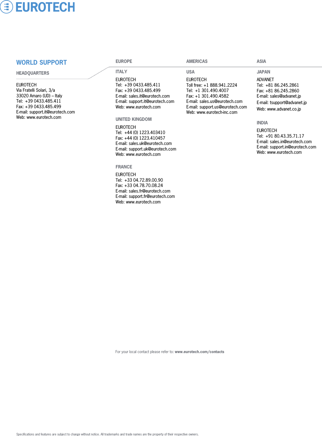               EUROPE  ITALY  EUROTECH Tel:  +39 0433.485.411 Fax: +39 0433.485.499 E-mail: sales.it@eurotech.com E-mail: support.it@eurotech.com Web: www.eurotech.com    UNITED KINGDOM  EUROTECH Tel: +44 (0) 1223.403410  Fax: +44 (0) 1223.410457  E-mail: sales.uk@eurotech.com E-mail: support.uk@eurotech.com Web: www.eurotech.com    FRANCE  EUROTECH Tel:  +33 04.72.89.00.90 Fax: +33 04.78.70.08.24  E-mail: sales.fr@eurotech.com E-mail: support.fr@eurotech.com Web: www.eurotech.com    AMERICAS  USA  EUROTECH Toll free: +1 888.941.2224 Tel:  +1 301.490.4007 Fax: +1 301.490.4582 E-mail: sales.us@eurotech.com E-mail: support.us@eurotech.com Web: www.eurotech-inc.com     ASIA  JAPAN  ADVANET Tel: +81 86.245.2861 Fax: +81 86.245.2860 E-mail: sales@advanet.jp E-mail: tsupport@advanet.jp Web: www.advanet.co.jp    INDIA  EUROTECH Tel: +91 80.43.35.71.17 E-mail: sales.in@eurotech.com E-mail: support.in@eurotech.com Web: www.eurotech.com WORLD SUPPORT  HEADQUARTERS   EUROTECH Via Fratelli Solari, 3/a 33020 Amaro (UD) – Italy Tel: +39 0433.485.411 Fax: +39 0433.485.499 E-mail: support.it@eurotech.com Web: www.eurotech.com For your local contact please refer to: www.eurotech.com/contacts  Specifications and features are subject to change without notice. All trademarks and trade names are the property of their respective owners. 