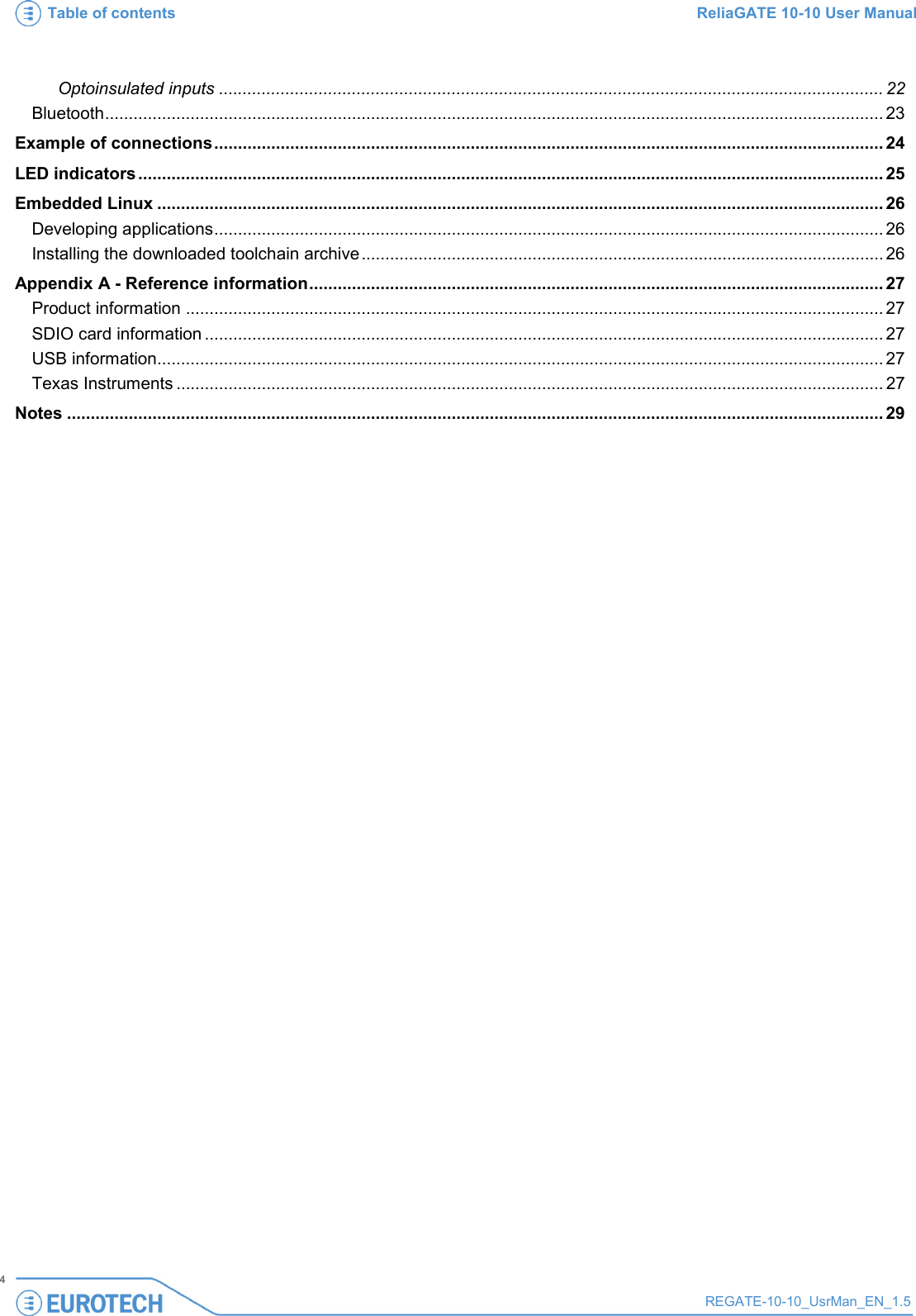 Table of contents ReliaGATE 10-10 User Manual   4 REGATE-10-10_UsrMan_EN_1.5  Optoinsulated inputs ............................................................................................................................................ 22 Bluetooth .................................................................................................................................................................... 23 Example of connections ............................................................................................................................................. 24 LED indicators ............................................................................................................................................................. 25 Embedded Linux ......................................................................................................................................................... 26 Developing applications ............................................................................................................................................. 26 Installing the downloaded toolchain archive .............................................................................................................. 26 Appendix A - Reference information ......................................................................................................................... 27 Product information ................................................................................................................................................... 27 SDIO card information ............................................................................................................................................... 27 USB information......................................................................................................................................................... 27 Texas Instruments ..................................................................................................................................................... 27 Notes ............................................................................................................................................................................ 29 