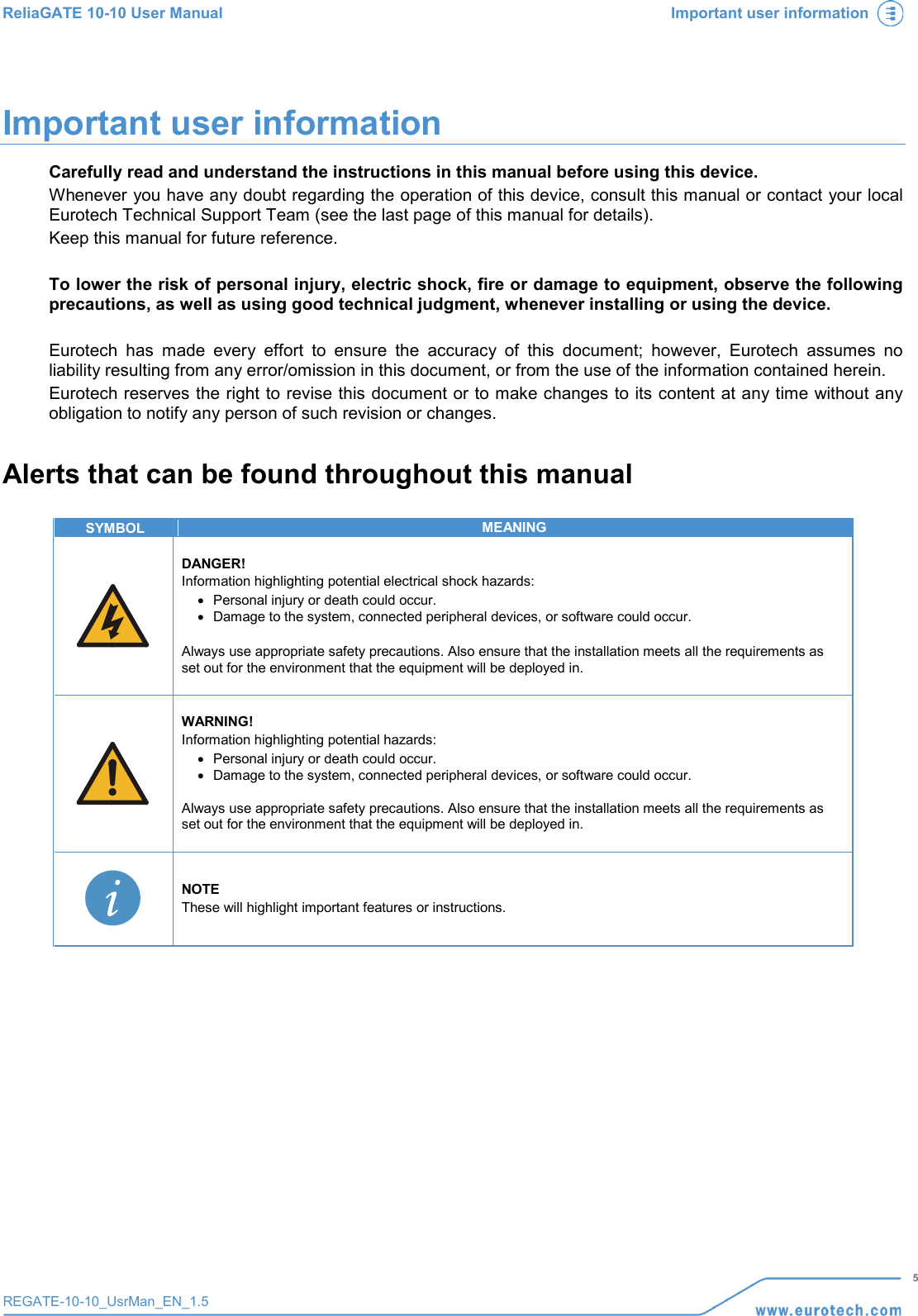 ReliaGATE 10-10 User Manual Important user information   5 REGATE-10-10_UsrMan_EN_1.5  Important user information Carefully read and understand the instructions in this manual before using this device. Whenever you have any doubt regarding the operation of this device, consult this manual or contact your local Eurotech Technical Support Team (see the last page of this manual for details). Keep this manual for future reference.  To lower the risk of personal injury, electric shock, fire or damage to equipment, observe the following precautions, as well as using good technical judgment, whenever installing or using the device.  Eurotech has made every effort to ensure the accuracy of this document; however, Eurotech assumes no liability resulting from any error/omission in this document, or from the use of the information contained herein. Eurotech reserves the right to revise this document or to make changes to its content at any time without any obligation to notify any person of such revision or changes. Alerts that can be found throughout this manual  SYMBOL MEANING   DANGER! Information highlighting potential electrical shock hazards: • Personal injury or death could occur. • Damage to the system, connected peripheral devices, or software could occur.  Always use appropriate safety precautions. Also ensure that the installation meets all the requirements as set out for the environment that the equipment will be deployed in.    WARNING! Information highlighting potential hazards: • Personal injury or death could occur. • Damage to the system, connected peripheral devices, or software could occur.  Always use appropriate safety precautions. Also ensure that the installation meets all the requirements as set out for the environment that the equipment will be deployed in.     NOTE These will highlight important features or instructions.     