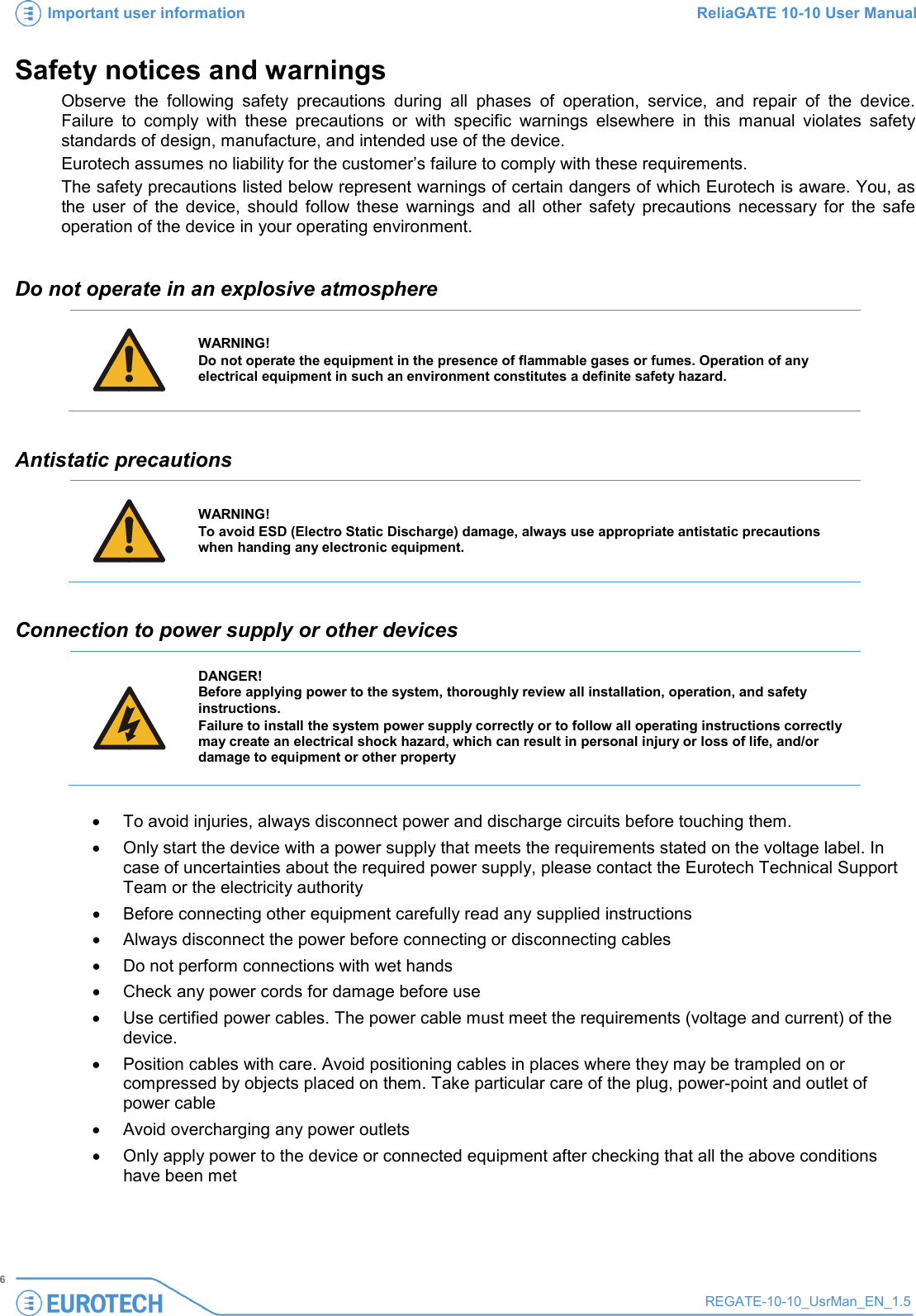 Important user information ReliaGATE 10-10 User Manual   6 REGATE-10-10_UsrMan_EN_1.5  Safety notices and warnings Observe the following safety precautions during all phases of operation, service, and repair of the device. Failure to comply with these precautions or with specific warnings elsewhere in this manual violates safety standards of design, manufacture, and intended use of the device.  Eurotech assumes no liability for the customer’s failure to comply with these requirements. The safety precautions listed below represent warnings of certain dangers of which Eurotech is aware. You, as the user of the device, should follow these warnings and all other safety precautions necessary for the safe operation of the device in your operating environment.  Do not operate in an explosive atmosphere    WARNING! Do not operate the equipment in the presence of flammable gases or fumes. Operation of any electrical equipment in such an environment constitutes a definite safety hazard.   Antistatic precautions    WARNING! To avoid ESD (Electro Static Discharge) damage, always use appropriate antistatic precautions when handing any electronic equipment.  Connection to power supply or other devices     DANGER! Before applying power to the system, thoroughly review all installation, operation, and safety instructions. Failure to install the system power supply correctly or to follow all operating instructions correctly may create an electrical shock hazard, which can result in personal injury or loss of life, and/or damage to equipment or other property   • To avoid injuries, always disconnect power and discharge circuits before touching them. • Only start the device with a power supply that meets the requirements stated on the voltage label. In case of uncertainties about the required power supply, please contact the Eurotech Technical Support Team or the electricity authority • Before connecting other equipment carefully read any supplied instructions • Always disconnect the power before connecting or disconnecting cables • Do not perform connections with wet hands • Check any power cords for damage before use • Use certified power cables. The power cable must meet the requirements (voltage and current) of the device. • Position cables with care. Avoid positioning cables in places where they may be trampled on or compressed by objects placed on them. Take particular care of the plug, power-point and outlet of power cable • Avoid overcharging any power outlets • Only apply power to the device or connected equipment after checking that all the above conditions have been met 