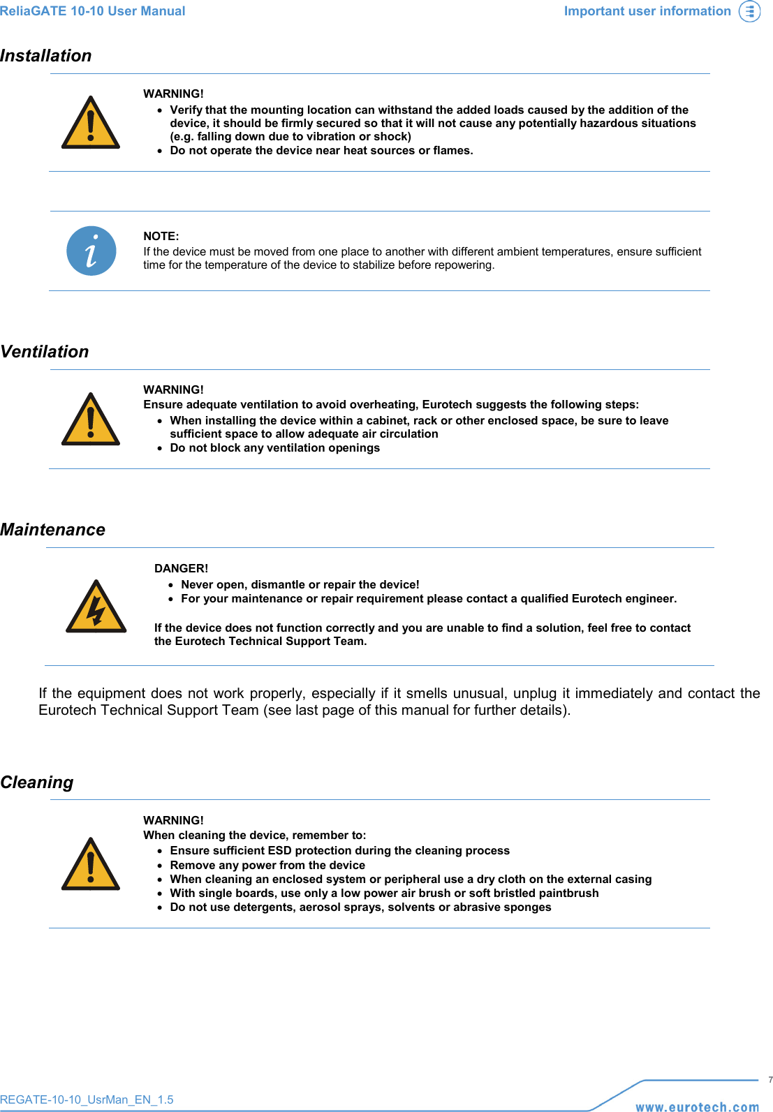 ReliaGATE 10-10 User Manual Important user information   7 REGATE-10-10_UsrMan_EN_1.5  Installation  WARNING! • Verify that the mounting location can withstand the added loads caused by the addition of the device, it should be firmly secured so that it will not cause any potentially hazardous situations (e.g. falling down due to vibration or shock) • Do not operate the device near heat sources or flames.    NOTE: If the device must be moved from one place to another with different ambient temperatures, ensure sufficient time for the temperature of the device to stabilize before repowering.   Ventilation  WARNING! Ensure adequate ventilation to avoid overheating, Eurotech suggests the following steps: • When installing the device within a cabinet, rack or other enclosed space, be sure to leave sufficient space to allow adequate air circulation • Do not block any ventilation openings   Maintenance     DANGER! • Never open, dismantle or repair the device! • For your maintenance or repair requirement please contact a qualified Eurotech engineer.  If the device does not function correctly and you are unable to find a solution, feel free to contact the Eurotech Technical Support Team.    If the equipment does not work properly, especially if it smells unusual, unplug it immediately and contact the Eurotech Technical Support Team (see last page of this manual for further details).   Cleaning  WARNING! When cleaning the device, remember to: • Ensure sufficient ESD protection during the cleaning process • Remove any power from the device • When cleaning an enclosed system or peripheral use a dry cloth on the external casing • With single boards, use only a low power air brush or soft bristled paintbrush  • Do not use detergents, aerosol sprays, solvents or abrasive sponges      
