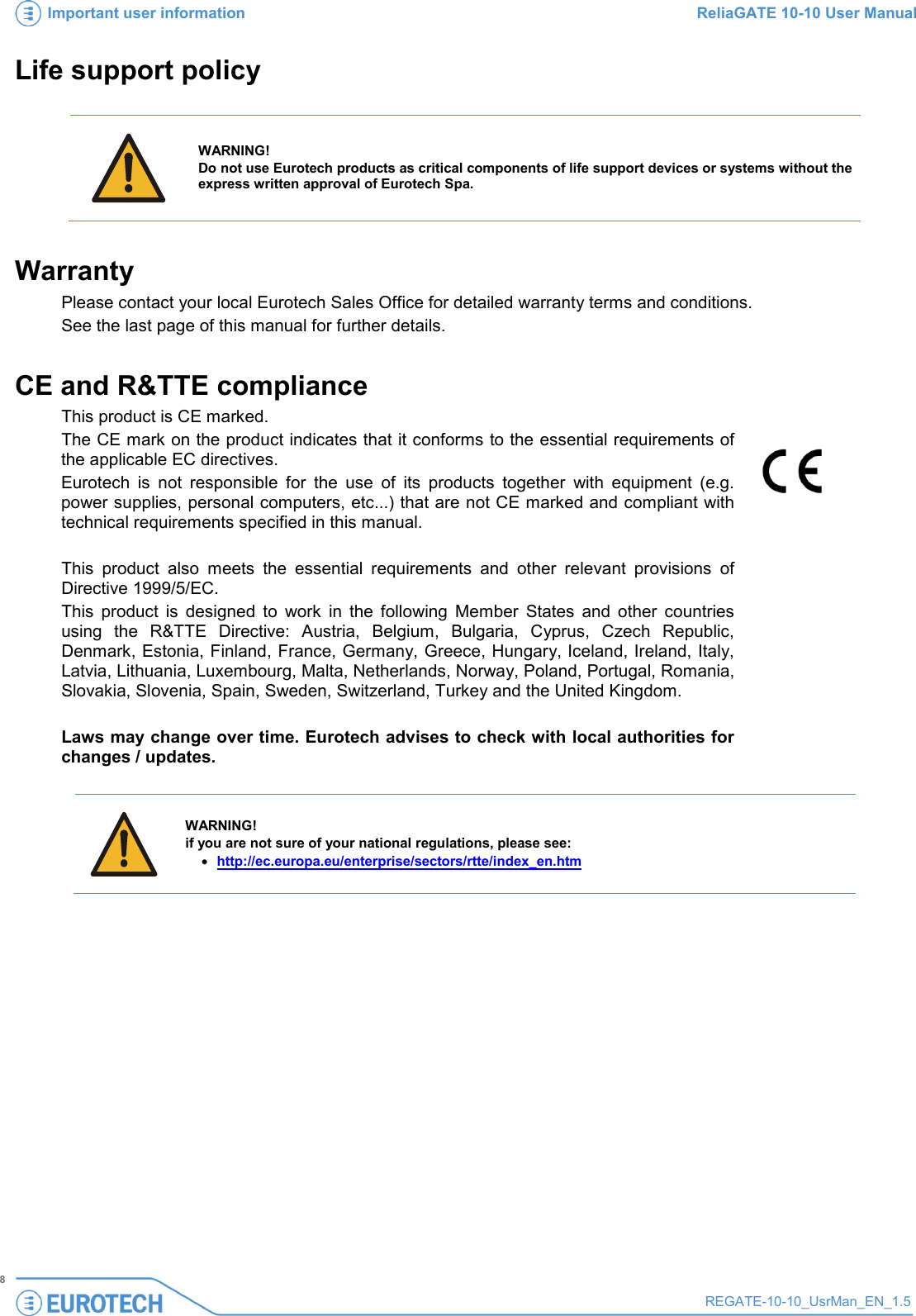 Important user information ReliaGATE 10-10 User Manual   8 REGATE-10-10_UsrMan_EN_1.5  Life support policy     WARNING! Do not use Eurotech products as critical components of life support devices or systems without the express written approval of Eurotech Spa. Warranty Please contact your local Eurotech Sales Office for detailed warranty terms and conditions. See the last page of this manual for further details. CE and R&amp;TTE compliance This product is CE marked. The CE mark on the product indicates that it conforms to the essential requirements of the applicable EC directives. Eurotech is not responsible for the use of its products together with equipment (e.g. power supplies, personal computers, etc...) that are not CE marked and compliant with technical requirements specified in this manual.    This product also meets the essential requirements and other relevant provisions of Directive 1999/5/EC. This product is designed to work in the following Member States and other countries using the R&amp;TTE Directive: Austria, Belgium, Bulgaria, Cyprus, Czech Republic, Denmark, Estonia, Finland, France, Germany, Greece, Hungary, Iceland, Ireland, Italy, Latvia, Lithuania, Luxembourg, Malta, Netherlands, Norway, Poland, Portugal, Romania, Slovakia, Slovenia, Spain, Sweden, Switzerland, Turkey and the United Kingdom.  Laws may change over time. Eurotech advises to check with local authorities for changes / updates.     WARNING! if you are not sure of your national regulations, please see: • http://ec.europa.eu/enterprise/sectors/rtte/index_en.htm   
