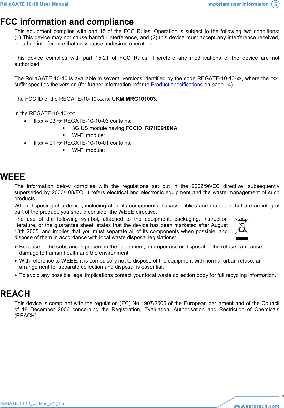 ReliaGATE 10-10 User Manual Important user information   9 REGATE-10-10_UsrMan_EN_1.5  FCC information and compliance This  equipment complies with part 15 of the FCC Rules. Operation is subject to the following two conditions: (1) This device may not cause harmful interference, and (2) this device must accept any interference received, including interference that may cause undesired operation.  This device complies with part 15.21 of FCC  Rules. Therefore any modifications of the device are not authorized.  The ReliaGATE 10-10 is available in several versions identified by the code REGATE-10-10-xx, where the “xx” suffix specifies the version (for further information refer to Product specifications on page 14).  The FCC ID of the REGATE-10-10-xx is: UKM MRG101003.  In the REGATE-10-10-xx: • If xx = 03  REGATE-10-10-03 contains:  3G US module having FCCID: RI7HE910NA  Wi-Fi module; • If xx = 01  REGATE-10-10-01 contains:  Wi-Fi module;  WEEE The information below complies with the regulations set out in the 2002/96/EC directive, subsequently superseded by 2003/108/EC. It refers electrical and electronic equipment and the waste management of such products. When disposing of a device, including all of its components, subassemblies and materials that are an integral part of the product, you should consider the WEEE directive. The use of the following symbol, attached to the equipment, packaging, instruction literature, or the guarantee sheet, states that the device has been marketed after August 13th 2005, and implies that you must separate all of its components when possible, and dispose of them in accordance with local waste disposal legislations:  • Because of the substances present in the equipment, improper use or disposal of the refuse can cause damage to human health and the environment. • With reference to WEEE, it is compulsory not to dispose of the equipment with normal urban refuse; an arrangement for separate collection and disposal is essential. • To avoid any possible legal implications contact your local waste collection body for full recycling information. REACH This device is compliant with the regulation (EC) No 1907/2006 of the European parliament and of the Council of 18 December 2006 concerning the Registration, Evaluation, Authorisation and Restriction of Chemicals (REACH).    