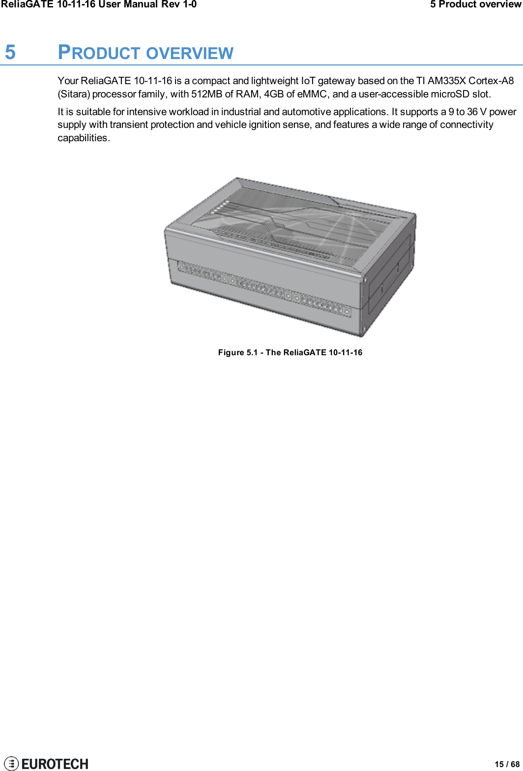 ReliaGATE 10-11-16 User Manual Rev 1-0 5 Product overview5 PRODUCT OVERVIEWYour ReliaGATE 10-11-16 is a compact and lightweight IoT gateway based on the TI AM335X Cortex-A8(Sitara) processor family, with 512MB of RAM, 4GB of eMMC, and a user-accessible microSD slot.It is suitable for intensive workload in industrial and automotive applications. It supports a 9 to 36 V powersupply with transient protection and vehicle ignition sense, and features a wide range of connectivitycapabilities.Figure 5.1 - The ReliaGATE 10-11-1615 / 68