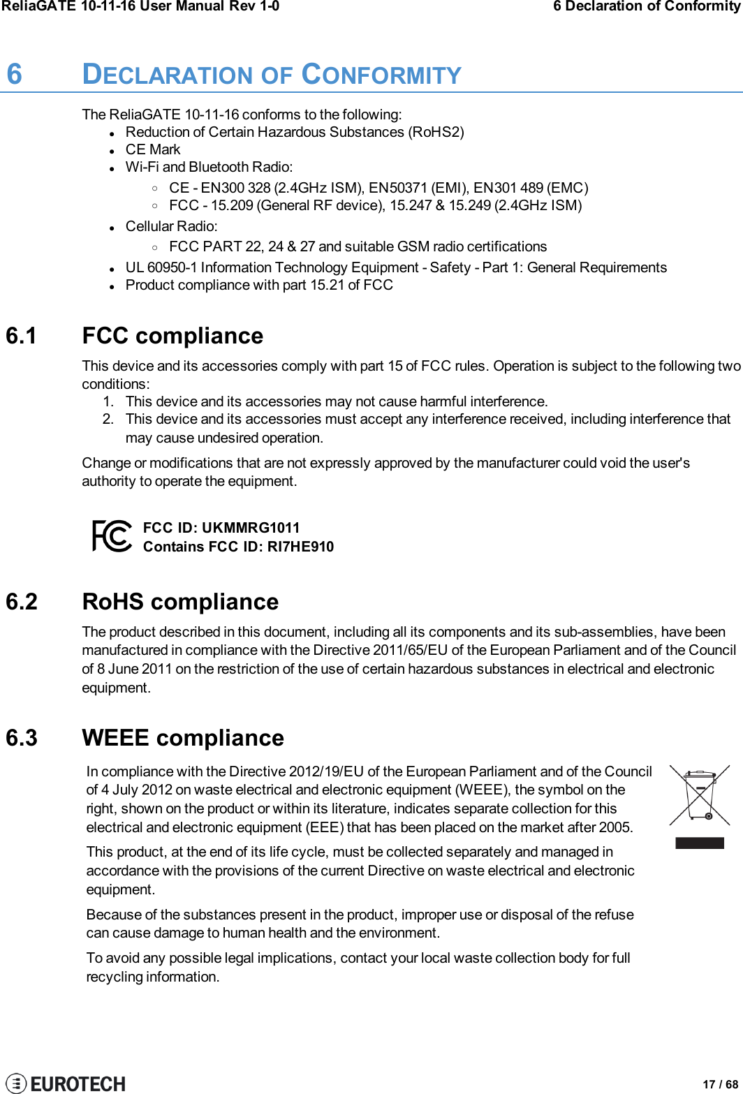 ReliaGATE 10-11-16 User Manual Rev 1-0 6 Declaration of Conformity6 DECLARATION OF CONFORMITYThe ReliaGATE 10-11-16 conforms to the following:lReduction of Certain Hazardous Substances (RoHS2)lCE MarklWi-Fi and Bluetooth Radio:oCE - EN300 328 (2.4GHz ISM), EN50371 (EMI), EN301 489 (EMC)oFCC - 15.209 (General RF device), 15.247 &amp; 15.249 (2.4GHz ISM)lCellular Radio:oFCC PART 22, 24 &amp; 27 and suitable GSM radio certificationslUL 60950-1 Information Technology Equipment - Safety - Part 1: General RequirementslProduct compliance with part 15.21 of FCC6.1 FCC complianceThis device and its accessories comply with part 15 of FCC rules. Operation is subject to the following twoconditions:1. This device and its accessories may not cause harmful interference.2. This device and its accessories must accept any interference received, including interference thatmay cause undesired operation.Change or modifications that are not expressly approved by the manufacturer could void the user&apos;sauthority to operate the equipment.FCC ID: UKMMRG1011Contains FCC ID: RI7HE9106.2 RoHS complianceThe product described in this document, including all its components and its sub-assemblies, have beenmanufactured in compliance with the Directive 2011/65/EU of the European Parliament and of the Councilof 8 June 2011 on the restriction of the use of certain hazardous substances in electrical and electronicequipment.6.3 WEEE complianceIn compliance with the Directive 2012/19/EU of the European Parliament and of the Councilof 4 July 2012 on waste electrical and electronic equipment (WEEE), the symbol on theright, shown on the product or within its literature, indicates separate collection for thiselectrical and electronic equipment (EEE) that has been placed on the market after 2005.This product, at the end of its life cycle, must be collected separately and managed inaccordance with the provisions of the current Directive on waste electrical and electronicequipment.Because of the substances present in the product, improper use or disposal of the refusecan cause damage to human health and the environment.To avoid any possible legal implications, contact your local waste collection body for fullrecycling information.17 / 68