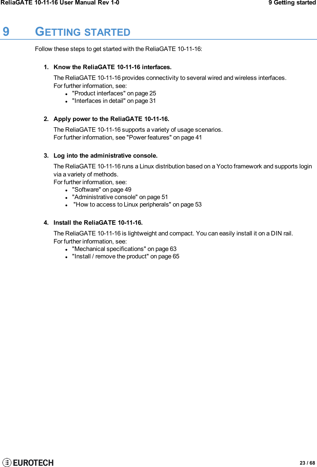 ReliaGATE 10-11-16 User Manual Rev 1-0 9 Getting started9 GETTING STARTEDFollow these steps to get started with the ReliaGATE 10-11-16:1. Know the ReliaGATE 10-11-16 interfaces.The ReliaGATE 10-11-16 provides connectivity to several wired and wireless interfaces.For further information, see:l&quot;Product interfaces&quot; on page 25l&quot;Interfaces in detail&quot; on page 312. Apply power to the ReliaGATE 10-11-16.The ReliaGATE 10-11-16 supports a variety of usage scenarios.For further information, see &quot;Power features&quot; on page 413. Log into the administrative console.The ReliaGATE 10-11-16 runs a Linux distribution based on a Yocto framework and supports loginvia a variety of methods.For further information, see:l&quot;Software&quot; on page 49l&quot;Administrative console&quot; on page 51l&quot;How to access to Linux peripherals&quot; on page 534. Install the ReliaGATE 10-11-16.The ReliaGATE 10-11-16 is lightweight and compact. You can easily install it on a DIN rail.For further information, see:l&quot;Mechanical specifications&quot; on page 63l&quot;Install / remove the product&quot; on page 6523 / 68