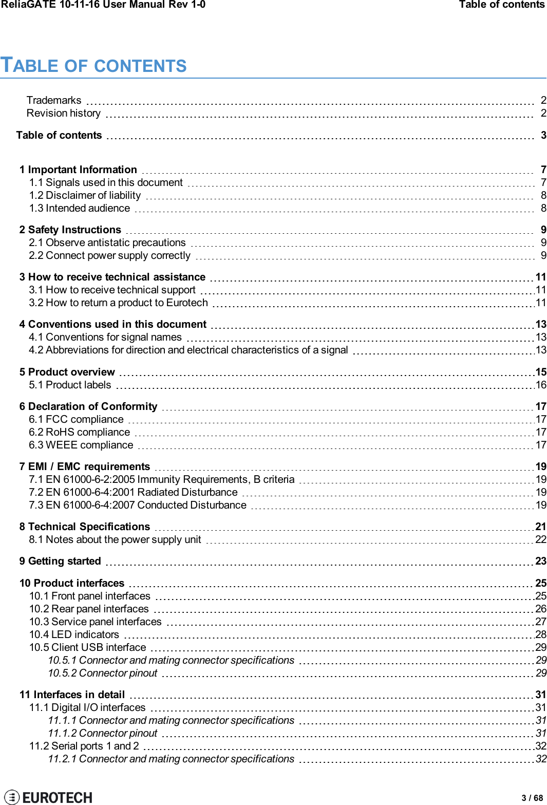 ReliaGATE 10-11-16 User Manual Rev 1-0 Table of contentsTABLE OF CONTENTSTrademarks 2Revision history 2Table of contents 31 Important Information 71.1 Signals used in this document 71.2 Disclaimer of liability 81.3 Intended audience 82 Safety Instructions 92.1 Observe antistatic precautions 92.2 Connect power supply correctly 93 How to receive technical assistance 113.1 How to receive technical support 113.2 How to return a product to Eurotech 114 Conventions used in this document 134.1 Conventions for signal names 134.2 Abbreviations for direction and electrical characteristics of a signal 135 Product overview 155.1 Product labels 166 Declaration of Conformity 176.1 FCC compliance 176.2 RoHS compliance 176.3 WEEE compliance 177 EMI / EMC requirements 197.1 EN 61000-6-2:2005 Immunity Requirements, B criteria 197.2 EN 61000-6-4:2001 Radiated Disturbance 197.3 EN 61000-6-4:2007 Conducted Disturbance 198 Technical Specifications 218.1 Notes about the power supply unit 229 Getting started 2310 Product interfaces 2510.1 Front panel interfaces 2510.2 Rear panel interfaces 2610.3 Service panel interfaces 2710.4 LED indicators 2810.5 Client USB interface 2910.5.1 Connector and mating connector specifications 2910.5.2 Connector pinout 2911 Interfaces in detail 3111.1 Digital I/O interfaces 3111.1.1 Connector and mating connector specifications 3111.1.2 Connector pinout 3111.2 Serial ports 1 and 2 3211.2.1 Connector and mating connector specifications 323 / 68