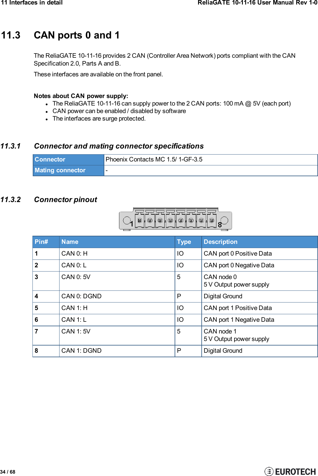 11 Interfaces in detail ReliaGATE 10-11-16 User Manual Rev 1-011.3 CAN ports 0 and 1The ReliaGATE 10-11-16 provides 2 CAN (Controller Area Network) ports compliant with the CANSpecification 2.0, Parts A and B.These interfaces are available on the front panel.Notes about CANpower supply:lThe ReliaGATE 10-11-16 can supply power to the 2 CAN ports: 100 mA @ 5V (each port)lCAN power can be enabled / disabled by softwarelThe interfaces are surge protected.11.3.1 Connector and mating connector specificationsConnector Phoenix Contacts MC 1.5/ 1-GF-3.5Mating connector -11.3.2 Connector pinoutPin# Name Type Description1CAN 0: H IO CAN port 0 Positive Data2CAN 0: L IO CAN port 0 Negative Data3CAN 0: 5V 5 CAN node 05 V Output power supply4CAN 0: DGND P Digital Ground5CAN 1: H IO CAN port 1 Positive Data6CAN 1: L IO CAN port 1 Negative Data7CAN 1: 5V 5 CAN node 15 V Output power supply8CAN 1: DGND P Digital Ground34 / 68